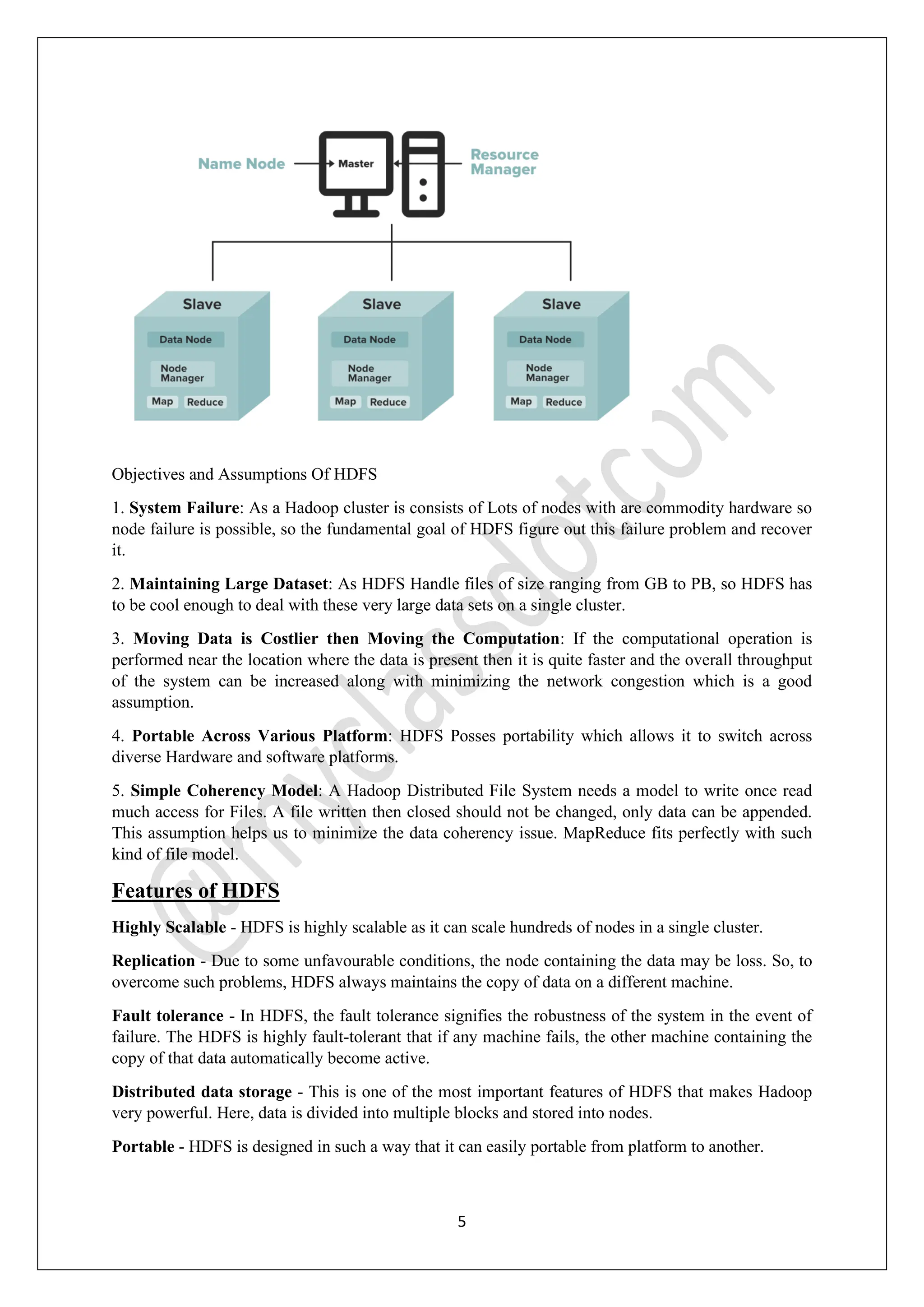 5
Objectives and Assumptions Of HDFS
1. System Failure: As a Hadoop cluster is consists of Lots of nodes with are commodity hardware so
node failure is possible, so the fundamental goal of HDFS figure out this failure problem and recover
it.
2. Maintaining Large Dataset: As HDFS Handle files of size ranging from GB to PB, so HDFS has
to be cool enough to deal with these very large data sets on a single cluster.
3. Moving Data is Costlier then Moving the Computation: If the computational operation is
performed near the location where the data is present then it is quite faster and the overall throughput
of the system can be increased along with minimizing the network congestion which is a good
assumption.
4. Portable Across Various Platform: HDFS Posses portability which allows it to switch across
diverse Hardware and software platforms.
5. Simple Coherency Model: A Hadoop Distributed File System needs a model to write once read
much access for Files. A file written then closed should not be changed, only data can be appended.
This assumption helps us to minimize the data coherency issue. MapReduce fits perfectly with such
kind of file model.
Features of HDFS
Highly Scalable - HDFS is highly scalable as it can scale hundreds of nodes in a single cluster.
Replication - Due to some unfavourable conditions, the node containing the data may be loss. So, to
overcome such problems, HDFS always maintains the copy of data on a different machine.
Fault tolerance - In HDFS, the fault tolerance signifies the robustness of the system in the event of
failure. The HDFS is highly fault-tolerant that if any machine fails, the other machine containing the
copy of that data automatically become active.
Distributed data storage - This is one of the most important features of HDFS that makes Hadoop
very powerful. Here, data is divided into multiple blocks and stored into nodes.
Portable - HDFS is designed in such a way that it can easily portable from platform to another.
 