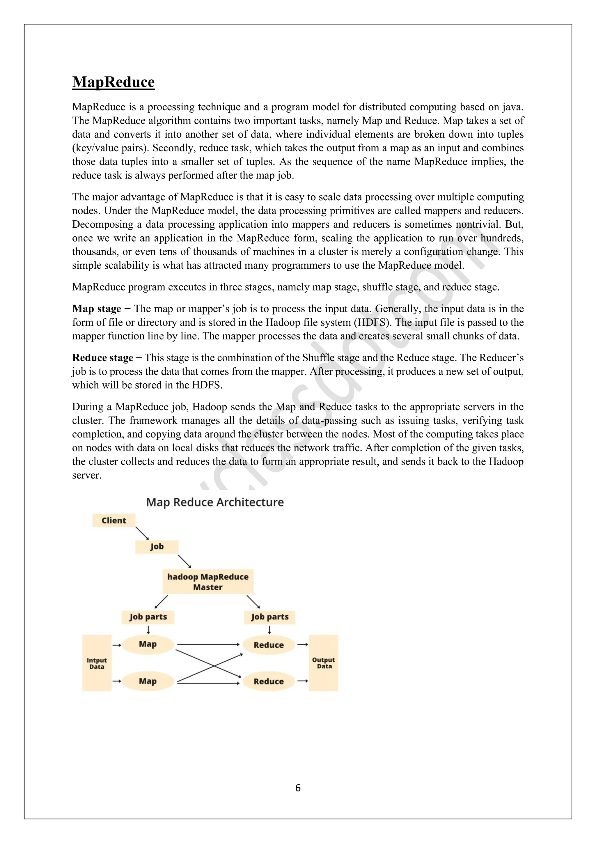 6
MapReduce
MapReduce is a processing technique and a program model for distributed computing based on java.
The MapReduce algorithm contains two important tasks, namely Map and Reduce. Map takes a set of
data and converts it into another set of data, where individual elements are broken down into tuples
(key/value pairs). Secondly, reduce task, which takes the output from a map as an input and combines
those data tuples into a smaller set of tuples. As the sequence of the name MapReduce implies, the
reduce task is always performed after the map job.
The major advantage of MapReduce is that it is easy to scale data processing over multiple computing
nodes. Under the MapReduce model, the data processing primitives are called mappers and reducers.
Decomposing a data processing application into mappers and reducers is sometimes nontrivial. But,
once we write an application in the MapReduce form, scaling the application to run over hundreds,
thousands, or even tens of thousands of machines in a cluster is merely a configuration change. This
simple scalability is what has attracted many programmers to use the MapReduce model.
MapReduce program executes in three stages, namely map stage, shuffle stage, and reduce stage.
Map stage − The map or mapper’s job is to process the input data. Generally, the input data is in the
form of file or directory and is stored in the Hadoop file system (HDFS). The input file is passed to the
mapper function line by line. The mapper processes the data and creates several small chunks of data.
Reduce stage − This stage is the combination of the Shuffle stage and the Reduce stage. The Reducer’s
job is to process the data that comes from the mapper. After processing, it produces a new set of output,
which will be stored in the HDFS.
During a MapReduce job, Hadoop sends the Map and Reduce tasks to the appropriate servers in the
cluster. The framework manages all the details of data-passing such as issuing tasks, verifying task
completion, and copying data around the cluster between the nodes. Most of the computing takes place
on nodes with data on local disks that reduces the network traffic. After completion of the given tasks,
the cluster collects and reduces the data to form an appropriate result, and sends it back to the Hadoop
server.
 