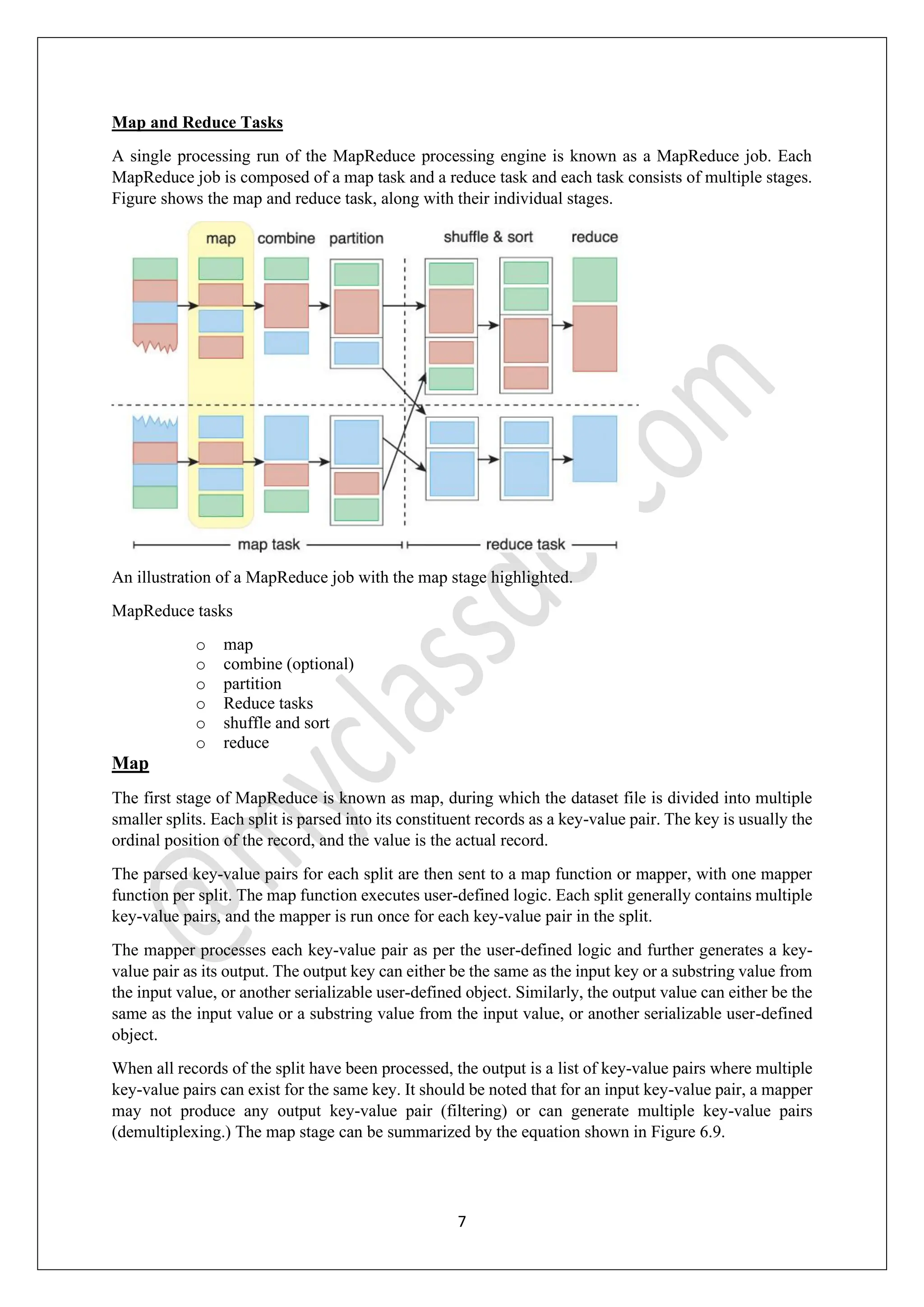 7
Map and Reduce Tasks
A single processing run of the MapReduce processing engine is known as a MapReduce job. Each
MapReduce job is composed of a map task and a reduce task and each task consists of multiple stages.
Figure shows the map and reduce task, along with their individual stages.
An illustration of a MapReduce job with the map stage highlighted.
MapReduce tasks
o map
o combine (optional)
o partition
o Reduce tasks
o shuffle and sort
o reduce
Map
The first stage of MapReduce is known as map, during which the dataset file is divided into multiple
smaller splits. Each split is parsed into its constituent records as a key-value pair. The key is usually the
ordinal position of the record, and the value is the actual record.
The parsed key-value pairs for each split are then sent to a map function or mapper, with one mapper
function per split. The map function executes user-defined logic. Each split generally contains multiple
key-value pairs, and the mapper is run once for each key-value pair in the split.
The mapper processes each key-value pair as per the user-defined logic and further generates a key-
value pair as its output. The output key can either be the same as the input key or a substring value from
the input value, or another serializable user-defined object. Similarly, the output value can either be the
same as the input value or a substring value from the input value, or another serializable user-defined
object.
When all records of the split have been processed, the output is a list of key-value pairs where multiple
key-value pairs can exist for the same key. It should be noted that for an input key-value pair, a mapper
may not produce any output key-value pair (filtering) or can generate multiple key-value pairs
(demultiplexing.) The map stage can be summarized by the equation shown in Figure 6.9.
 