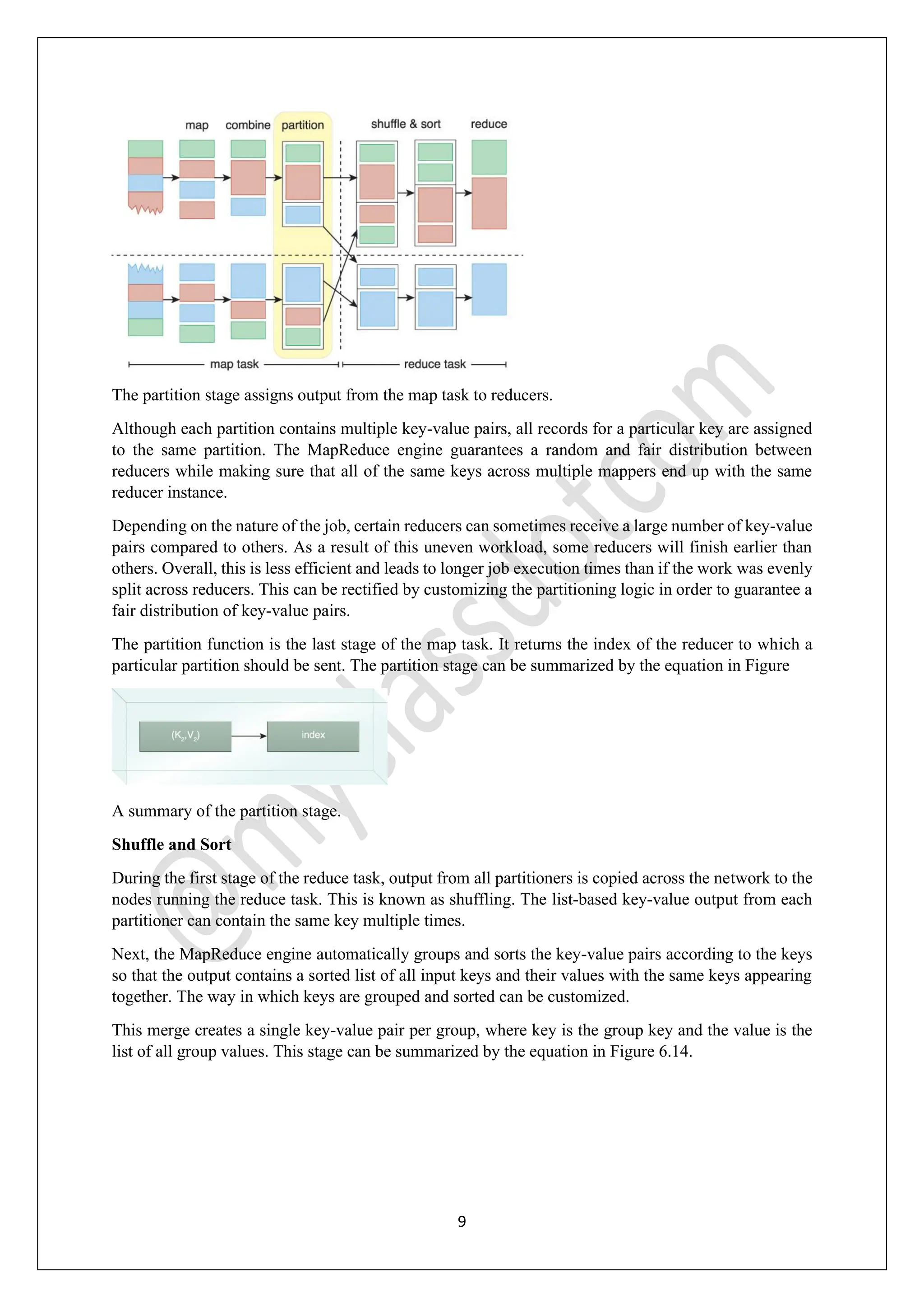 9
The partition stage assigns output from the map task to reducers.
Although each partition contains multiple key-value pairs, all records for a particular key are assigned
to the same partition. The MapReduce engine guarantees a random and fair distribution between
reducers while making sure that all of the same keys across multiple mappers end up with the same
reducer instance.
Depending on the nature of the job, certain reducers can sometimes receive a large number of key-value
pairs compared to others. As a result of this uneven workload, some reducers will finish earlier than
others. Overall, this is less efficient and leads to longer job execution times than if the work was evenly
split across reducers. This can be rectified by customizing the partitioning logic in order to guarantee a
fair distribution of key-value pairs.
The partition function is the last stage of the map task. It returns the index of the reducer to which a
particular partition should be sent. The partition stage can be summarized by the equation in Figure
A summary of the partition stage.
Shuffle and Sort
During the first stage of the reduce task, output from all partitioners is copied across the network to the
nodes running the reduce task. This is known as shuffling. The list-based key-value output from each
partitioner can contain the same key multiple times.
Next, the MapReduce engine automatically groups and sorts the key-value pairs according to the keys
so that the output contains a sorted list of all input keys and their values with the same keys appearing
together. The way in which keys are grouped and sorted can be customized.
This merge creates a single key-value pair per group, where key is the group key and the value is the
list of all group values. This stage can be summarized by the equation in Figure 6.14.
 