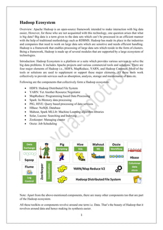 1
Hadoop Ecosystem
Overview: Apache Hadoop is an open-source framework intended to make interaction with big data
easier, However, for those who are not acquainted with this technology, one question arises that what
is big data? Big data is a term given to the data sets which can’t be processed in an efficient manner
with the help of traditional methodology such as RDBMS. Hadoop has made its place in the industries
and companies that need to work on large data sets which are sensitive and needs efficient handling.
Hadoop is a framework that enables processing of large data sets which reside in the form of clusters.
Being a framework, Hadoop is made up of several modules that are supported by a large ecosystem of
technologies.
Introduction: Hadoop Ecosystem is a platform or a suite which provides various services to solve the
big data problems. It includes Apache projects and various commercial tools and solutions. There are
four major elements of Hadoop i.e., HDFS, MapReduce, YARN, and Hadoop Common. Most of the
tools or solutions are used to supplement or support these major elements. All these tools work
collectively to provide services such as absorption, analysis, storage and maintenance of data etc.
Following are the components that collectively form a Hadoop ecosystem:
• HDFS: Hadoop Distributed File System
• YARN: Yet Another Resource Negotiator
• MapReduce: Programming based Data Processing
• Spark: In-Memory data processing
• PIG, HIVE: Query based processing of data services
• HBase: NoSQL Database
• Mahout, Spark MLLib: Machine Learning algorithm libraries
• Solar, Lucene: Searching and Indexing
• Zookeeper: Managing cluster
• Oozie: Job Scheduling
Note: Apart from the above-mentioned components, there are many other components too that are part
of the Hadoop ecosystem.
All these toolkits or components revolve around one term i.e. Data. That’s the beauty of Hadoop that it
revolves around data and hence making its synthesis easier.
 