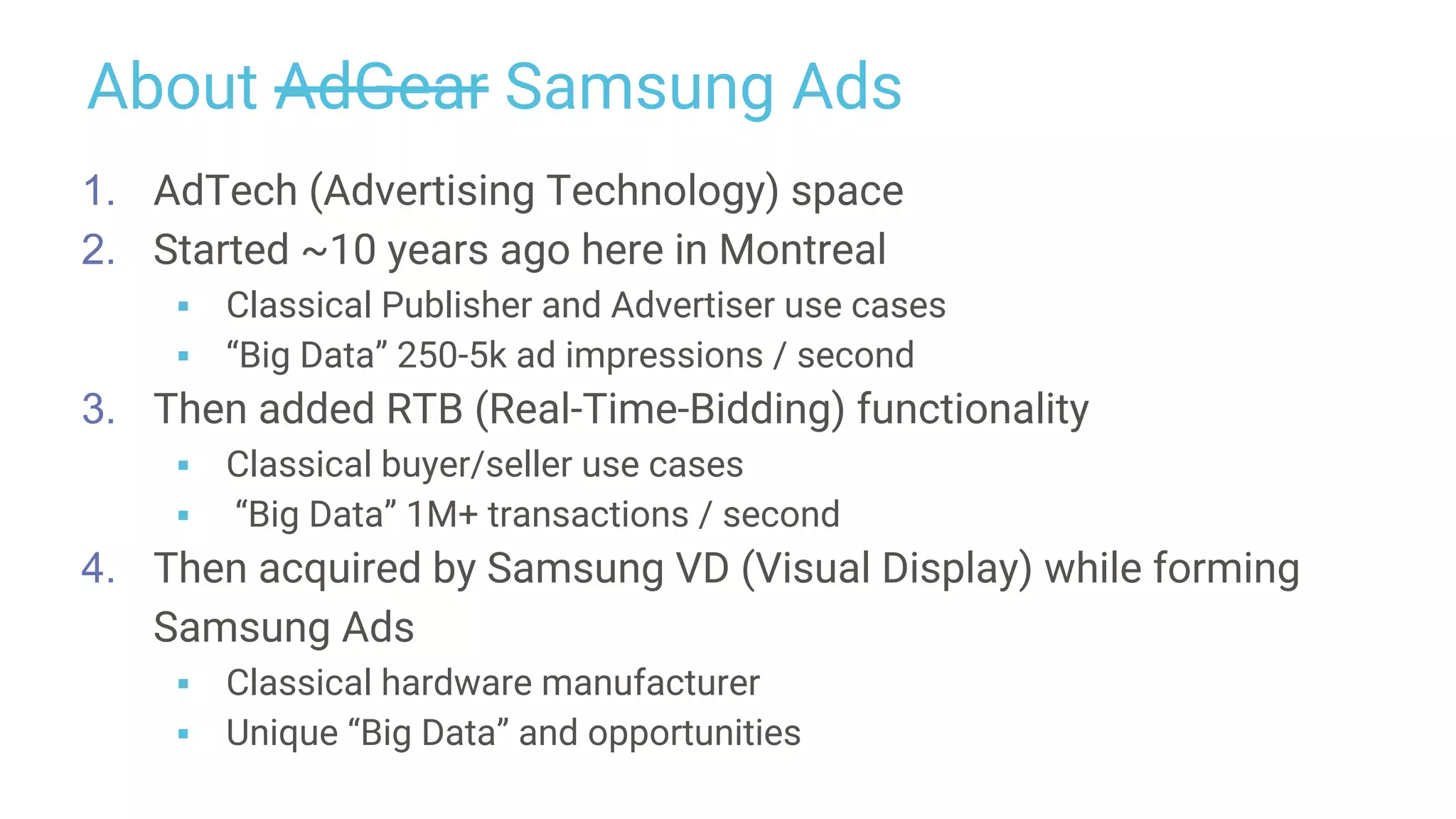 About AdGear Samsung Ads
1. AdTech (Advertising Technology) space
2. Started ~10 years ago here in Montreal
▪ Classical Publisher and Advertiser use cases
▪ “Big Data” 250-5k ad impressions / second
3. Then added RTB (Real-Time-Bidding) functionality
▪ Classical buyer/seller use cases
▪ “Big Data” 1M+ transactions / second
4. Then acquired by Samsung VD (Visual Display) while forming
Samsung Ads
▪ Classical hardware manufacturer
▪ Unique “Big Data” and opportunities
 