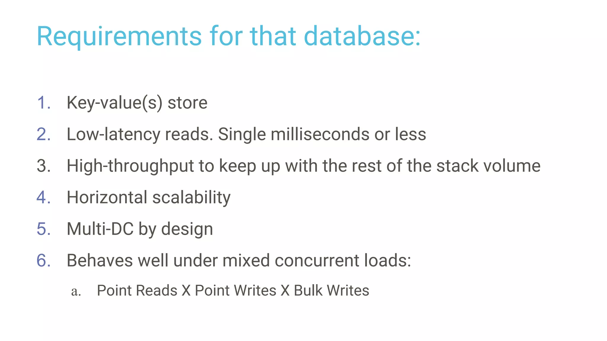 Requirements for that database:
1. Key-value(s) store
2. Low-latency reads. Single milliseconds or less
3. High-throughput to keep up with the rest of the stack volume
4. Horizontal scalability
5. Multi-DC by design
6. Behaves well under mixed concurrent loads:
a. Point Reads X Point Writes X Bulk Writes
 