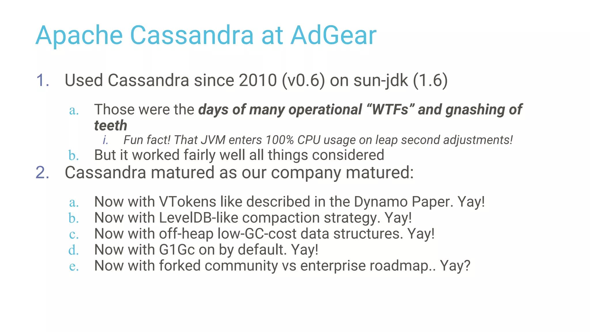 Apache Cassandra at AdGear
1. Used Cassandra since 2010 (v0.6) on sun-jdk (1.6)
a. Those were the days of many operational “WTFs” and gnashing of
teeth
i. Fun fact! That JVM enters 100% CPU usage on leap second adjustments!
b. But it worked fairly well all things considered
2. Cassandra matured as our company matured:
a. Now with VTokens like described in the Dynamo Paper. Yay!
b. Now with LevelDB-like compaction strategy. Yay!
c. Now with off-heap low-GC-cost data structures. Yay!
d. Now with G1Gc on by default. Yay!
e. Now with forked community vs enterprise roadmap.. Yay?
 