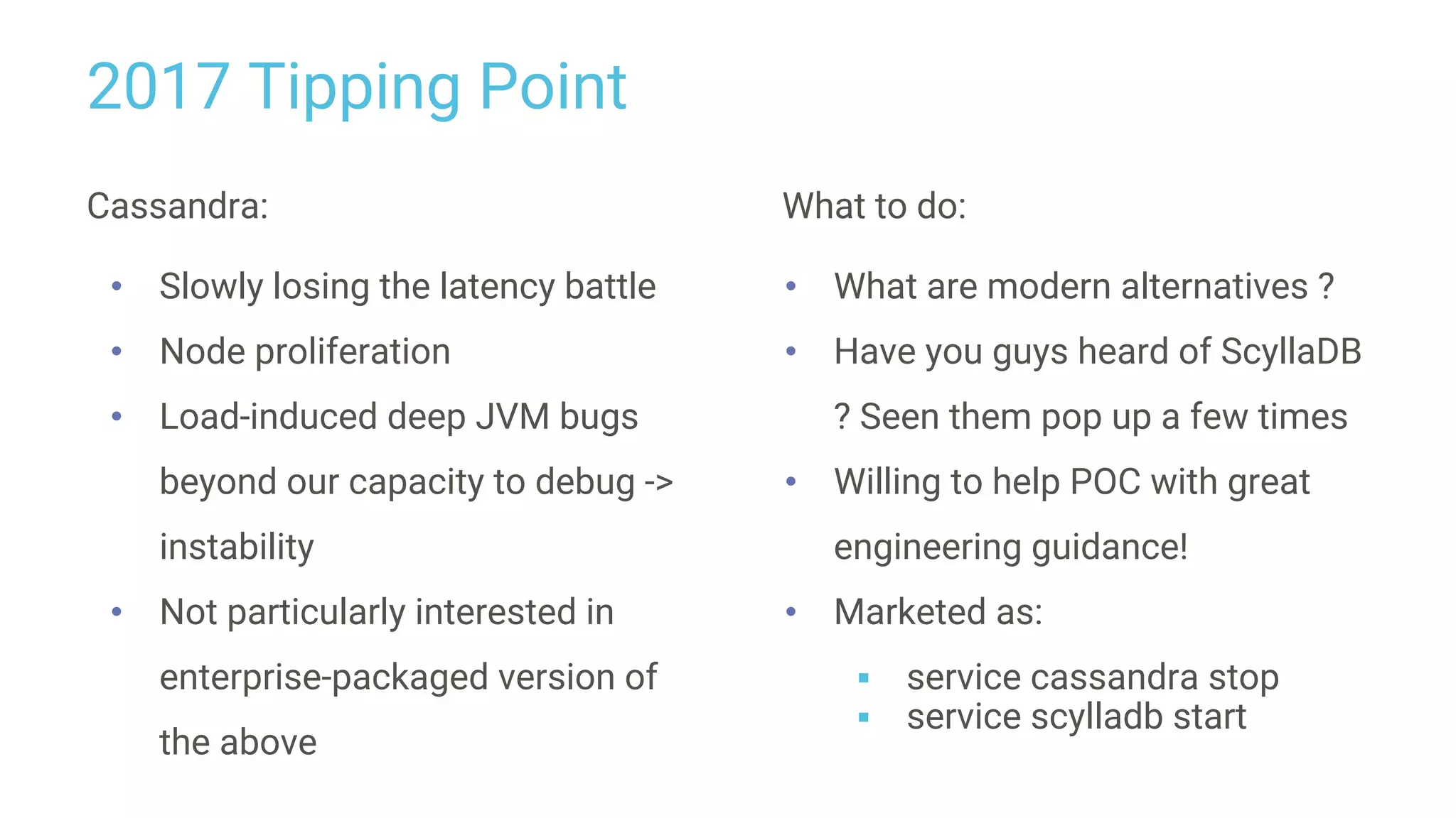 2017 Tipping Point
Cassandra:
• Slowly losing the latency battle
• Node proliferation
• Load-induced deep JVM bugs
beyond our capacity to debug ->
instability
• Not particularly interested in
enterprise-packaged version of
the above
What to do:
• What are modern alternatives ?
• Have you guys heard of ScyllaDB
? Seen them pop up a few times
• Willing to help POC with great
engineering guidance!
• Marketed as:
▪ service cassandra stop
▪ service scylladb start
 
