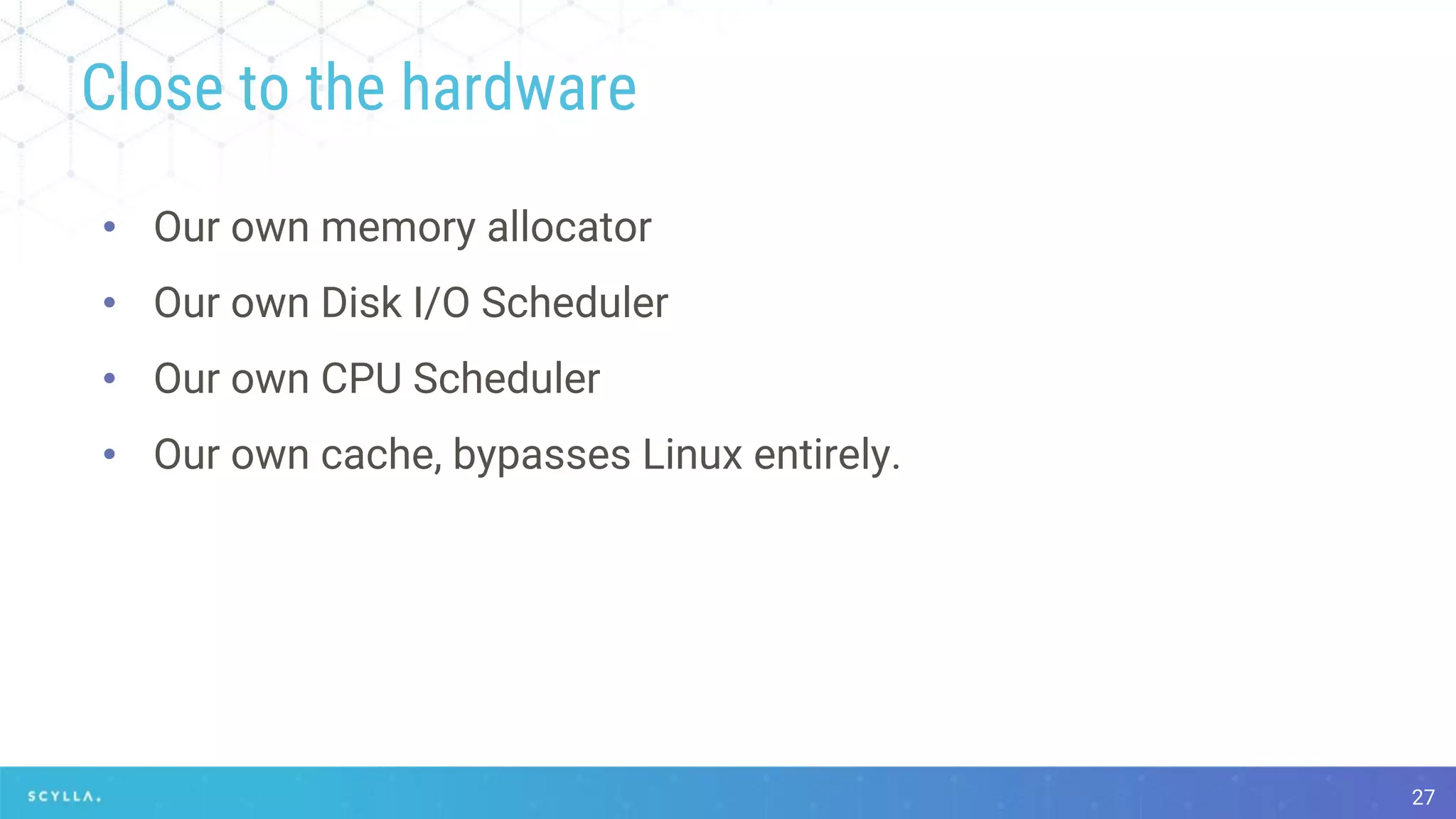 Close to the hardware
• Our own memory allocator
• Our own Disk I/O Scheduler
• Our own CPU Scheduler
• Our own cache, bypasses Linux entirely.
27
 