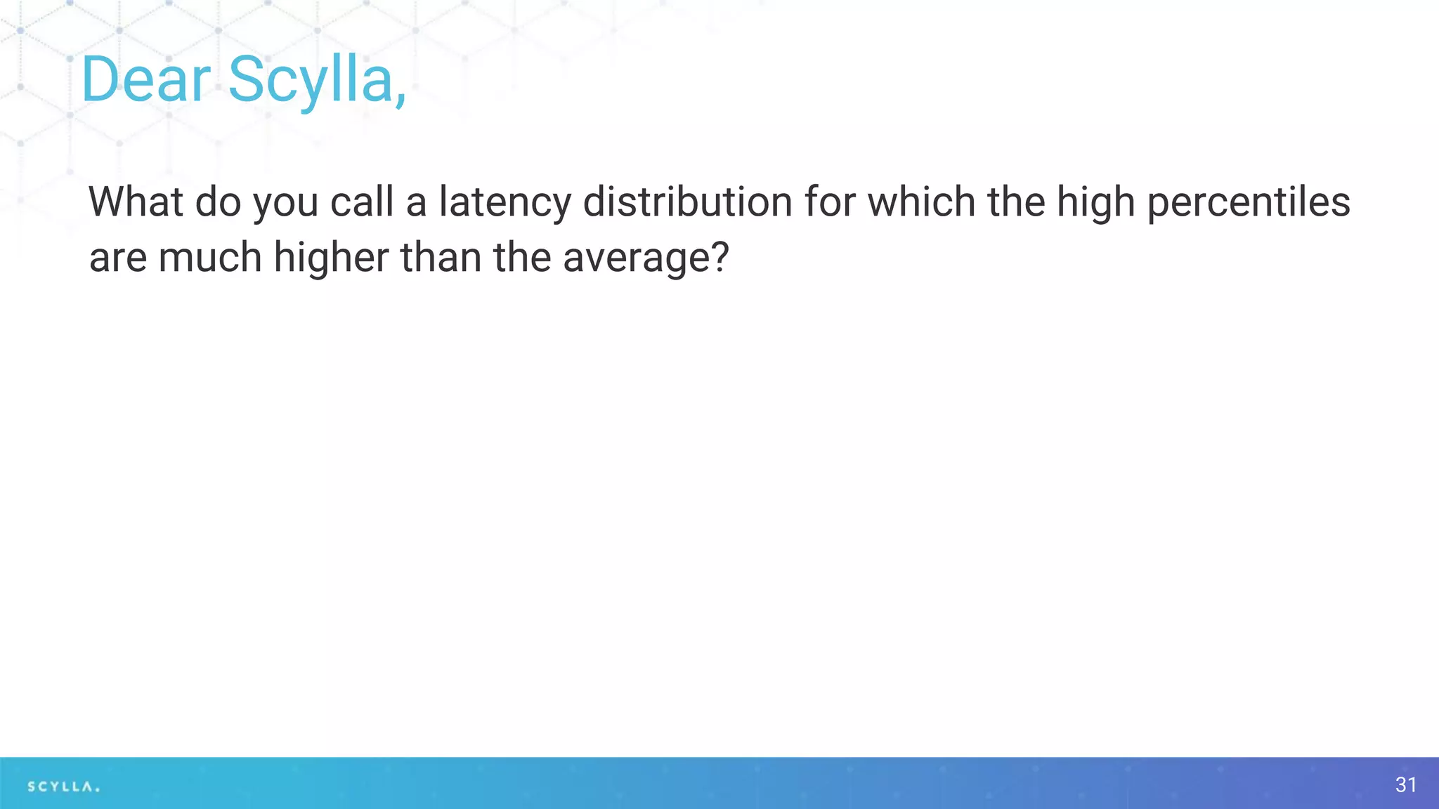 Dear Scylla,
31
What do you call a latency distribution for which the high percentiles
are much higher than the average?
 