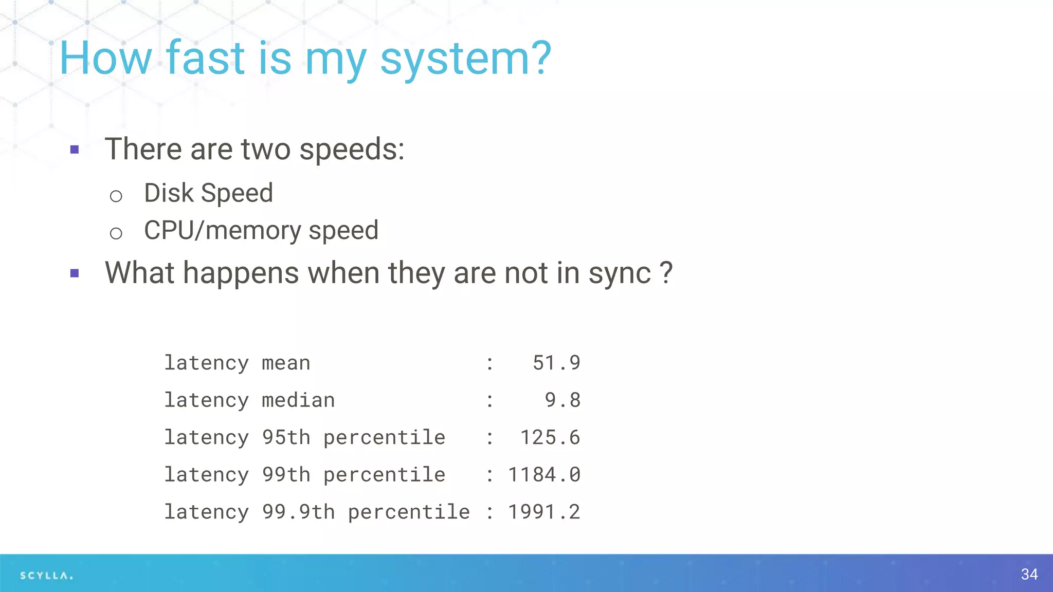How fast is my system?
▪ There are two speeds:
o Disk Speed
o CPU/memory speed
▪ What happens when they are not in sync ?
latency mean : 51.9
latency median : 9.8
latency 95th percentile : 125.6
latency 99th percentile : 1184.0
latency 99.9th percentile : 1991.2
34
 