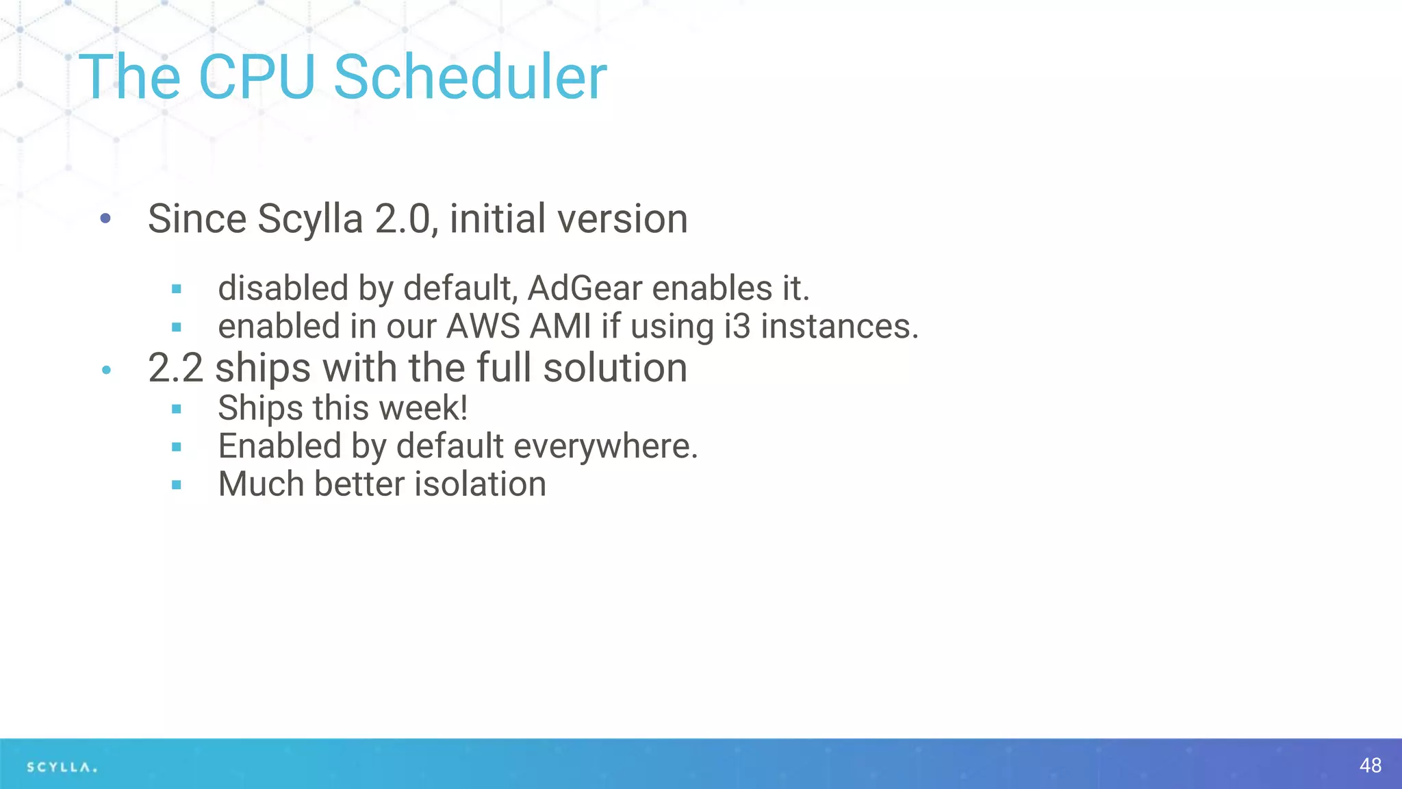 The CPU Scheduler
48
• Since Scylla 2.0, initial version
▪ disabled by default, AdGear enables it.
▪ enabled in our AWS AMI if using i3 instances.
• 2.2 ships with the full solution
▪ Ships this week!
▪ Enabled by default everywhere.
▪ Much better isolation
 