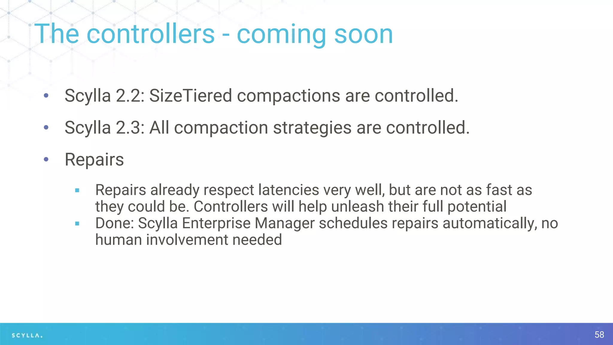 The controllers - coming soon
58
• Scylla 2.2: SizeTiered compactions are controlled.
• Scylla 2.3: All compaction strategies are controlled.
• Repairs
▪ Repairs already respect latencies very well, but are not as fast as
they could be. Controllers will help unleash their full potential
▪ Done: Scylla Enterprise Manager schedules repairs automatically, no
human involvement needed
 
