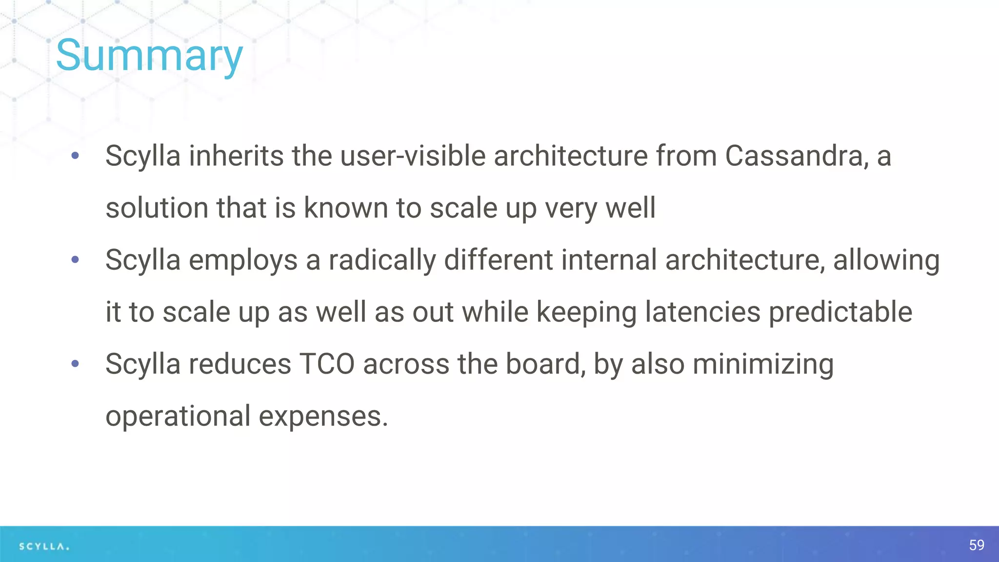 Summary
59
• Scylla inherits the user-visible architecture from Cassandra, a
solution that is known to scale up very well
• Scylla employs a radically different internal architecture, allowing
it to scale up as well as out while keeping latencies predictable
• Scylla reduces TCO across the board, by also minimizing
operational expenses.
 