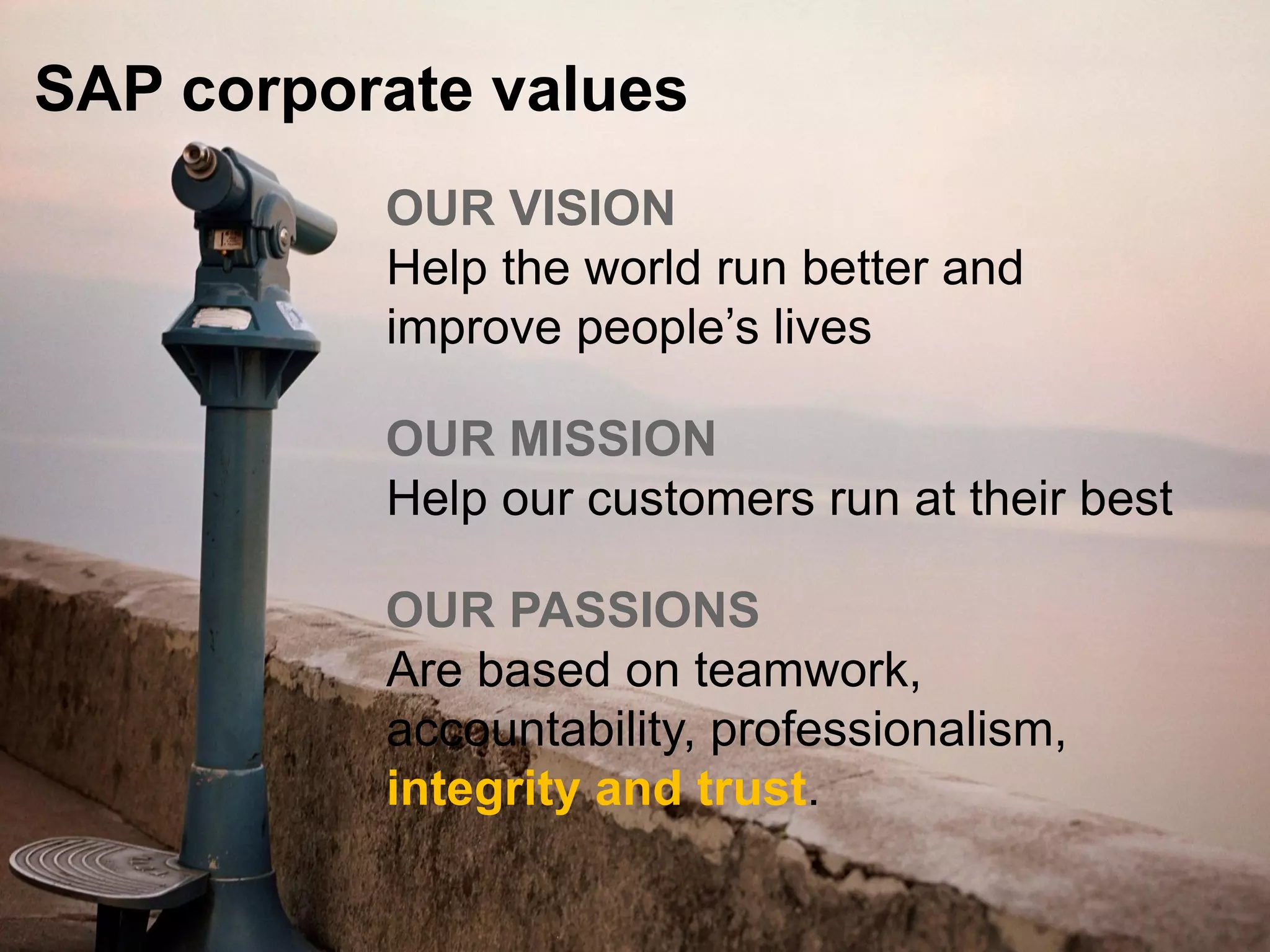 © 2015 SAP SE or an SAP affiliate company. All rights reserved. 23Public
OUR VISION
Help the world run better and
improve people’s lives
OUR MISSION
Help our customers run at their best
OUR PASSIONS
Are based on teamwork,
accountability, professionalism,
integrity and trust.
SAP corporate values
 