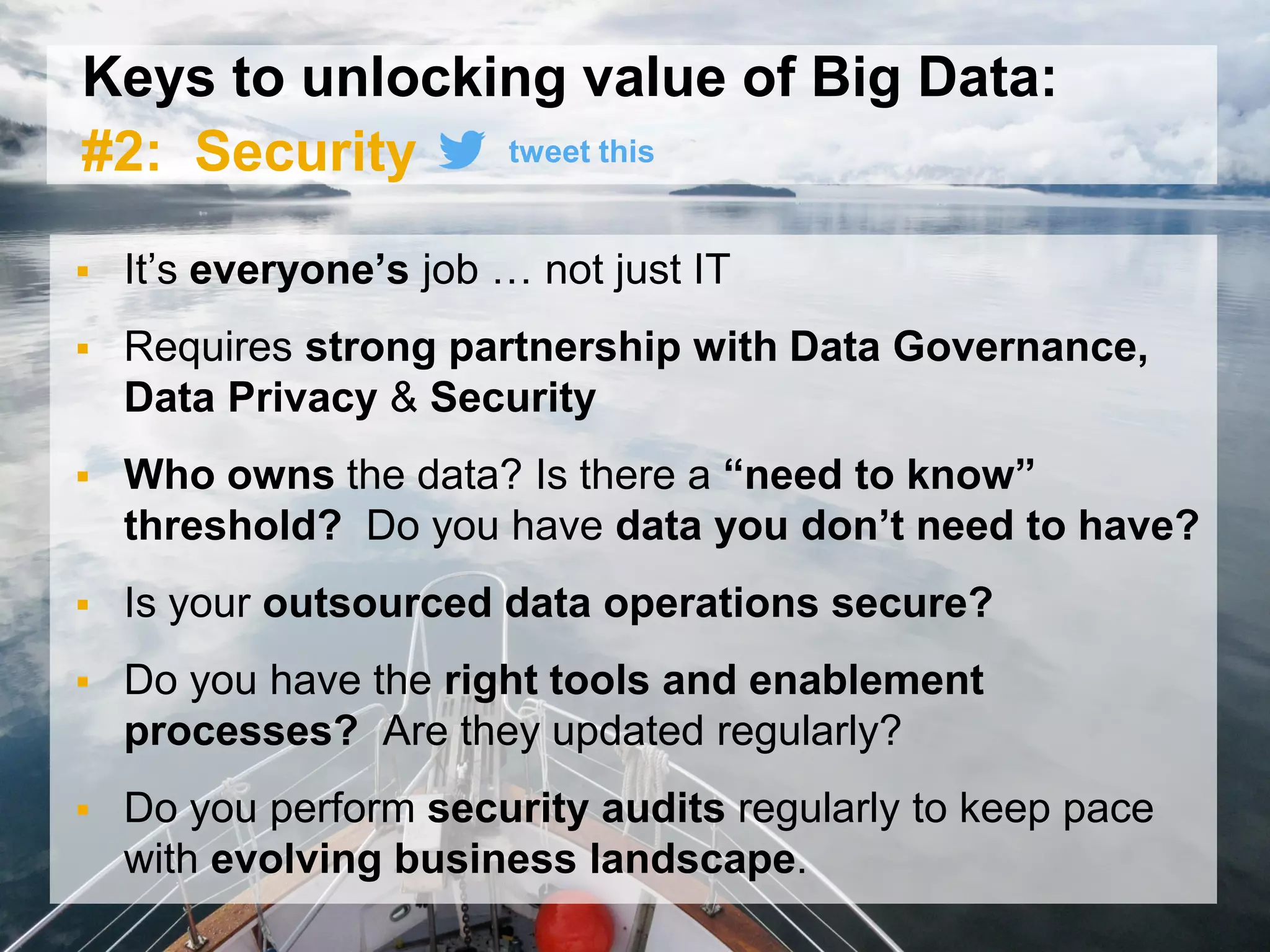30© 2015 SAP SE or an SAP affiliate company. All rights reserved.
Keys to unlocking value of Big Data:
#2: Security
 It’s everyone’s job … not just IT
 Requires strong partnership with Data Governance,
Data Privacy & Security
 Who owns the data? Is there a “need to know”
threshold? Do you have data you don’t need to have?
 Is your outsourced data operations secure?
 Do you have the right tools and enablement
processes? Are they updated regularly?
 Do you perform security audits regularly to keep pace
with evolving business landscape.
tweet this
 