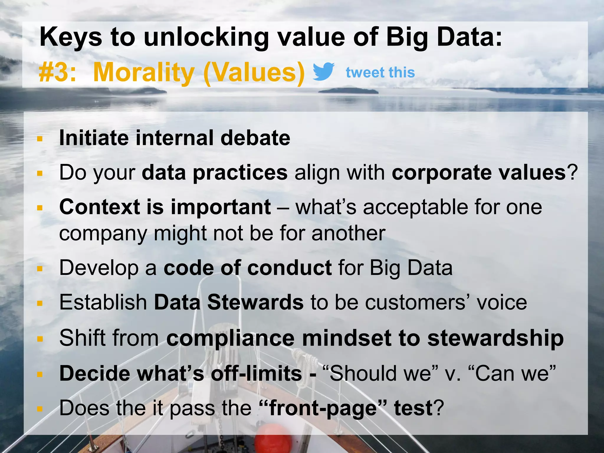 31© 2015 SAP SE or an SAP affiliate company. All rights reserved.
Keys to unlocking value of Big Data:
#3: Morality (Values)
 Initiate internal debate
 Do your data practices align with corporate values?
 Context is important – what’s acceptable for one
company might not be for another
 Develop a code of conduct for Big Data
 Establish Data Stewards to be customers’ voice
 Shift from compliance mindset to stewardship
 Decide what’s off-limits - “Should we” v. “Can we”
 Does the it pass the “front-page” test?
tweet this
 