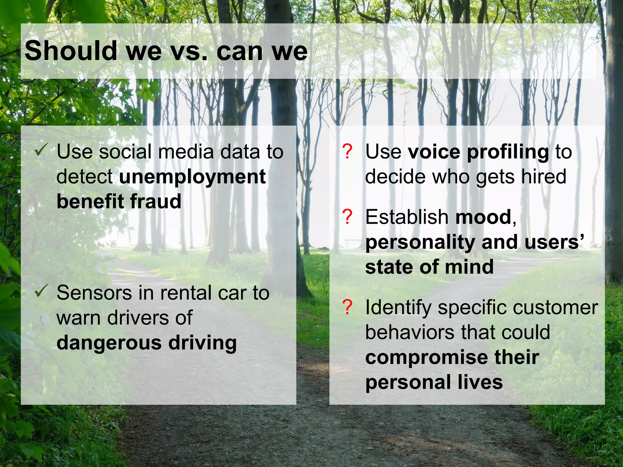 Should we vs. can we
 Use social media data to
detect unemployment
benefit fraud
 Sensors in rental car to
warn drivers of
dangerous driving
? Use voice profiling to
decide who gets hired
? Establish mood,
personality and users’
state of mind
? Identify specific customer
behaviors that could
compromise their
personal lives
 