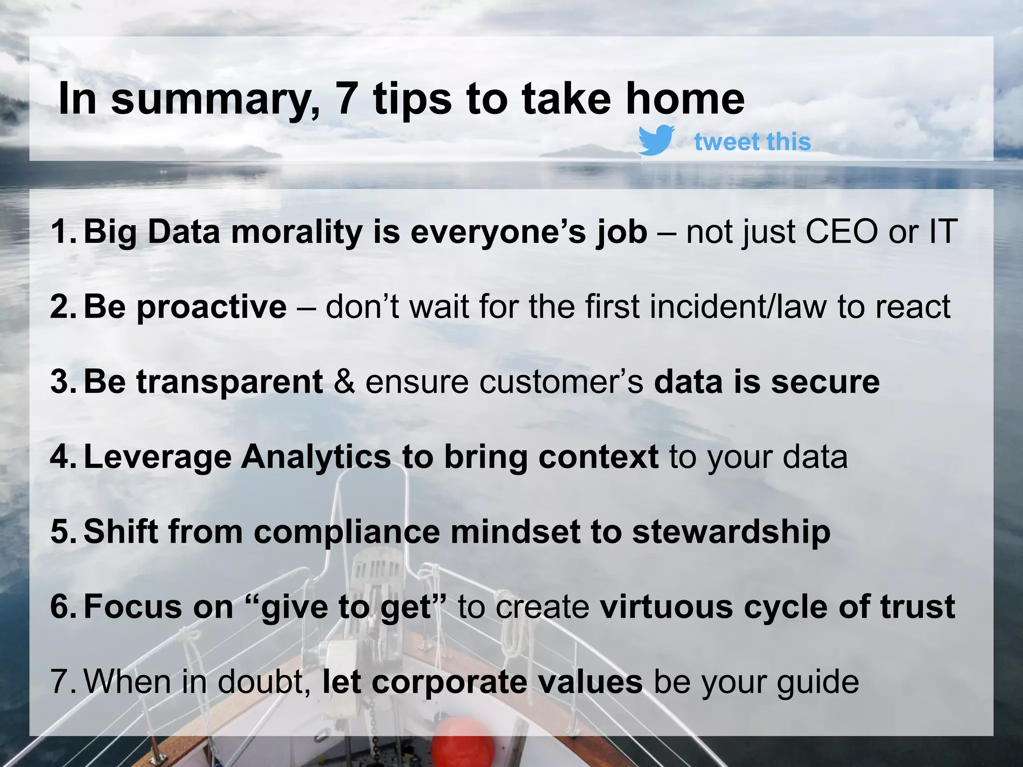 34© 2015 SAP SE or an SAP affiliate company. All rights reserved.
In summary, 7 tips to take home
1.Big Data morality is everyone’s job – not just CEO or IT
2.Be proactive – don’t wait for the first incident/law to react
3.Be transparent & ensure customer’s data is secure
4.Leverage Analytics to bring context to your data
5.Shift from compliance mindset to stewardship
6.Focus on “give to get” to create virtuous cycle of trust
7.When in doubt, let corporate values be your guide
tweet this
 
