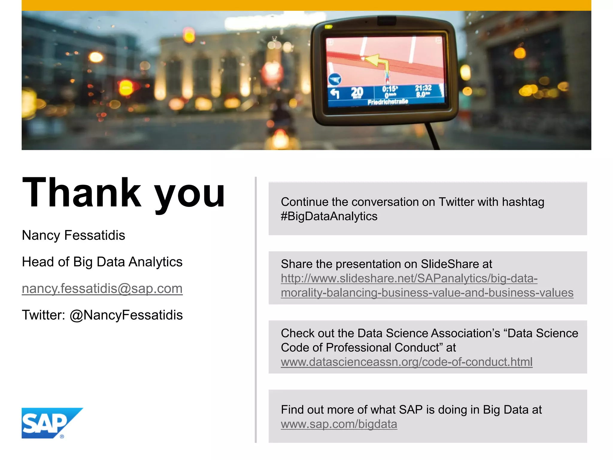 Thank you
Nancy Fessatidis
Head of Big Data Analytics
nancy.fessatidis@sap.com
Twitter: @NancyFessatidis
Continue the conversation on Twitter with hashtag
#BigDataAnalytics
Find out more of what SAP is doing in Big Data at
www.sap.com/bigdata
Check out the Data Science Association’s “Data Science
Code of Professional Conduct” at
www.datascienceassn.org/code-of-conduct.html
Share the presentation on SlideShare at
http://www.slideshare.net/SAPanalytics/big-data-
morality-balancing-business-value-and-business-values
 