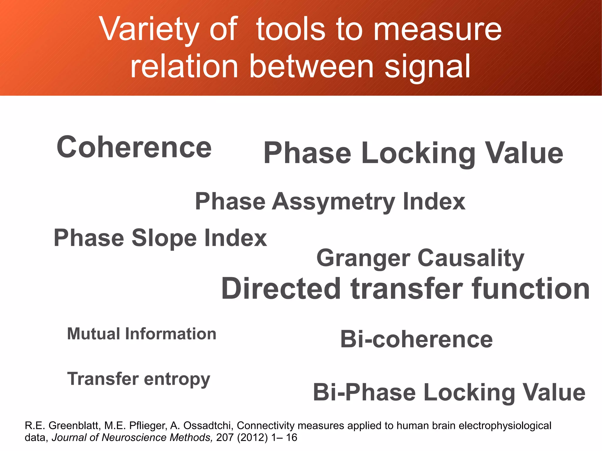 Variety of tools to measure
relation between signal
Coherence Phase Locking Value
Phase Assymetry Index
Directed transfer function
Granger Causality
Mutual Information
Transfer entropy
Bi-coherence
Bi-Phase Locking Value
Phase Slope Index
R.E. Greenblatt, M.E. Pflieger, A. Ossadtchi, Connectivity measures applied to human brain electrophysiological
data, Journal of Neuroscience Methods, 207 (2012) 1– 16
 