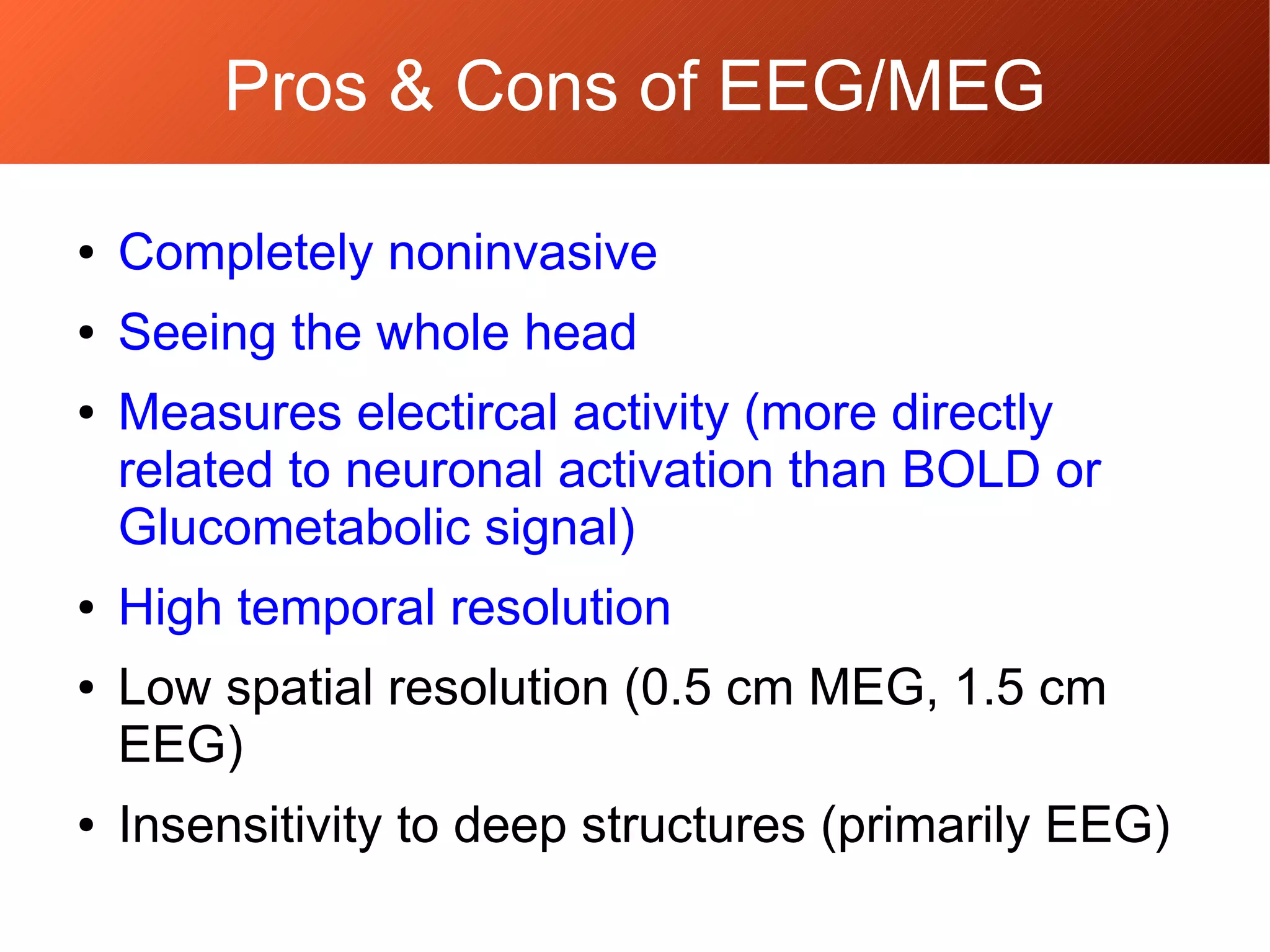 Pros & Cons of EEG/MEG
● Completely noninvasive
● Seeing the whole head
● Measures electircal activity (more directly
related to neuronal activation than BOLD or
Glucometabolic signal)
● High temporal resolution
● Low spatial resolution (0.5 cm MEG, 1.5 cm
EEG)
● Insensitivity to deep structures (primarily EEG)
 