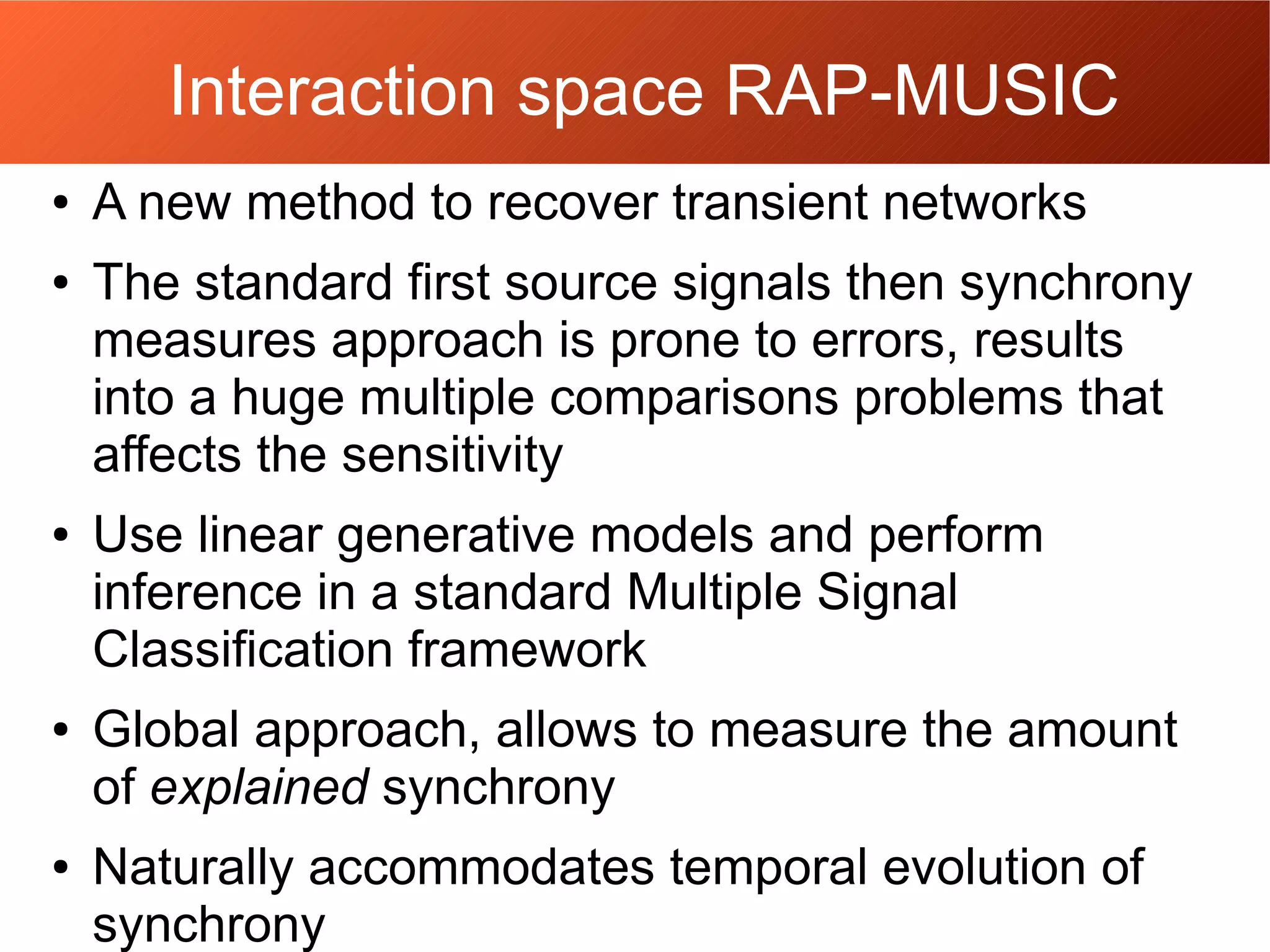 Interaction space RAP-MUSIC
● A new method to recover transient networks
● The standard first source signals then synchrony
measures approach is prone to errors, results
into a huge multiple comparisons problems that
affects the sensitivity
● Use linear generative models and perform
inference in a standard Multiple Signal
Classification framework
● Global approach, allows to measure the amount
of explained synchrony
● Naturally accommodates temporal evolution of
synchrony
 