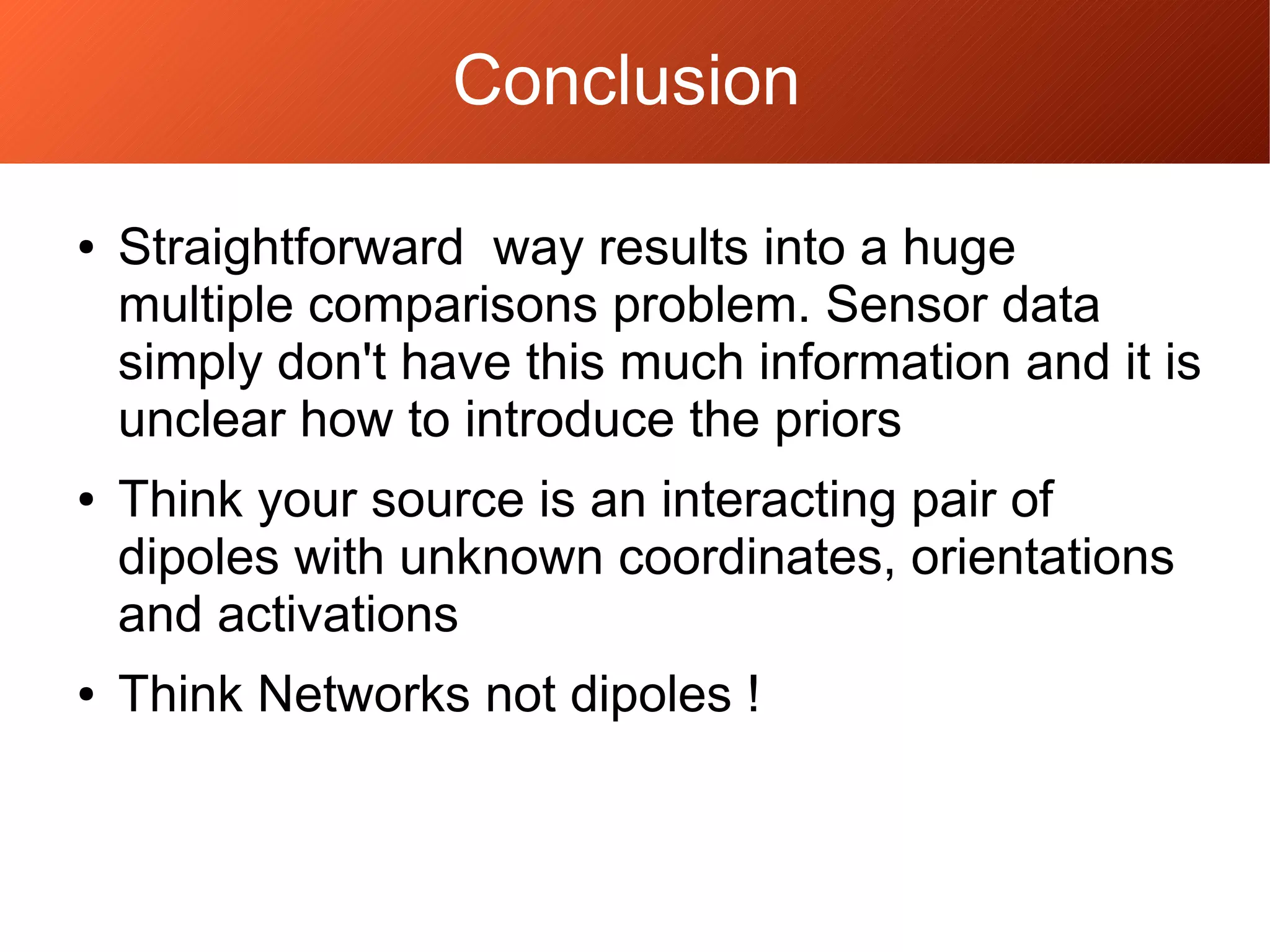 ● Straightforward way results into a huge
multiple comparisons problem. Sensor data
simply don't have this much information and it is
unclear how to introduce the priors
● Think your source is an interacting pair of
dipoles with unknown coordinates, orientations
and activations
● Think Networks not dipoles !
Conclusion
 