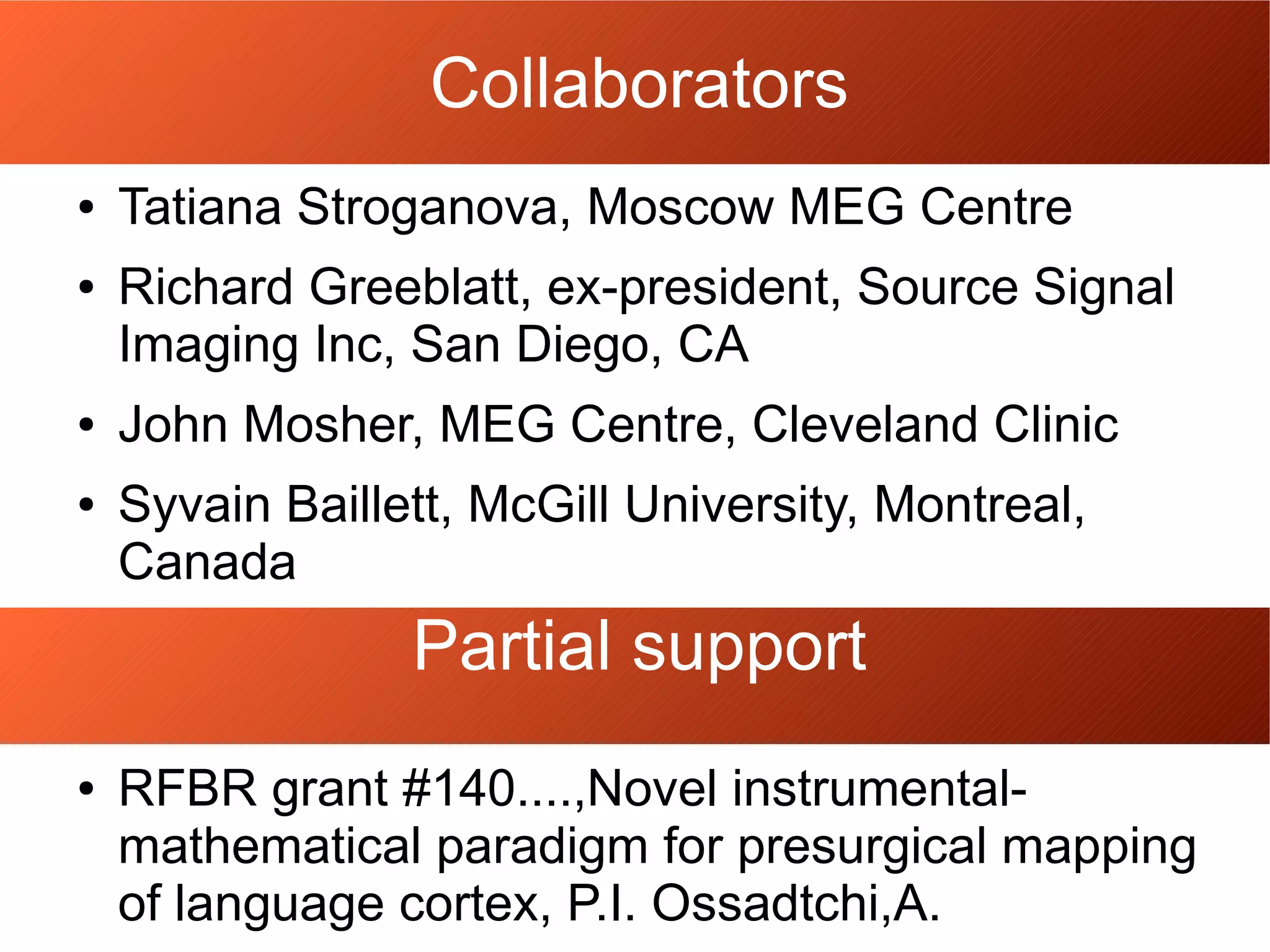 Collaborators
● Tatiana Stroganova, Moscow MEG Centre
● Richard Greeblatt, ex-president, Source Signal
Imaging Inc, San Diego, CA
● John Mosher, MEG Centre, Cleveland Clinic
● Syvain Baillett, McGill University, Montreal,
Canada
Partial support
● RFBR grant #140....,Novel instrumental-
mathematical paradigm for presurgical mapping
of language cortex, P.I. Ossadtchi,A.
 