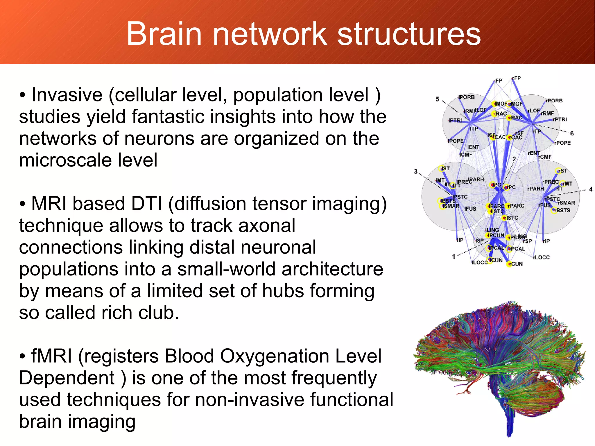 Brain network structures
● Invasive (cellular level, population level )
studies yield fantastic insights into how the
networks of neurons are organized on the
microscale level
● MRI based DTI (diffusion tensor imaging)
technique allows to track axonal
connections linking distal neuronal
populations into a small-world architecture
by means of a limited set of hubs forming
so called rich club.
● fMRI (registers Blood Oxygenation Level
Dependent ) is one of the most frequently
used techniques for non-invasive functional
brain imaging
 