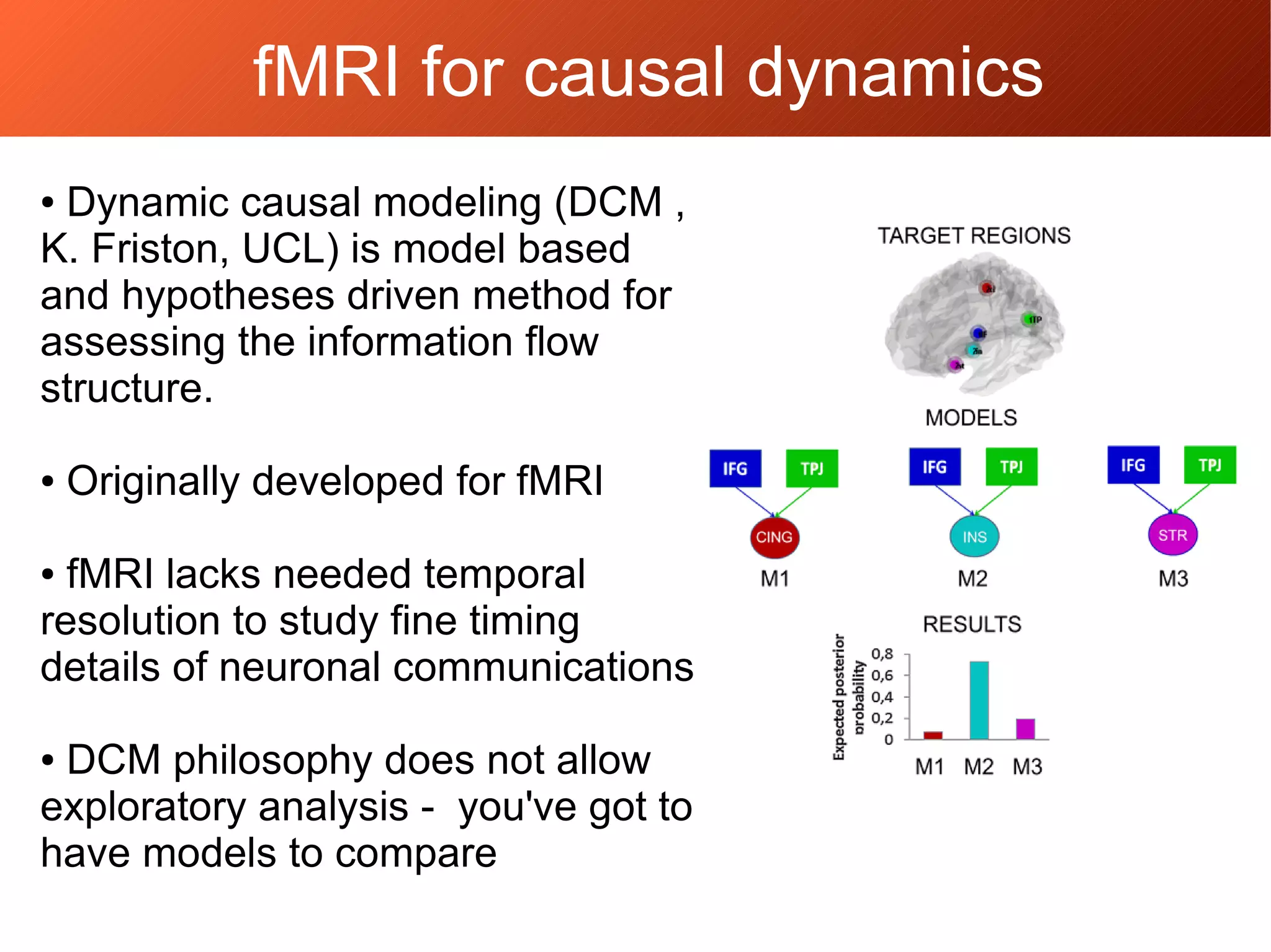 fMRI for causal dynamics
● Dynamic causal modeling (DCM ,
K. Friston, UCL) is model based
and hypotheses driven method for
assessing the information flow
structure.
● Originally developed for fMRI
● fMRI lacks needed temporal
resolution to study fine timing
details of neuronal communications
● DCM philosophy does not allow
exploratory analysis - you've got to
have models to compare
 