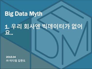 2015.04
㈜ 이디엄 김한도
Big Data Myth
1. 우리 회사엔 빅데이터가 없어요..
 