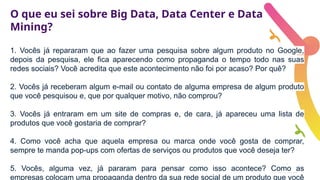 O que eu sei sobre Big Data, Data Center e Data
Mining?
1. Vocês já repararam que ao fazer uma pesquisa sobre algum produto no Google,
depois da pesquisa, ele fica aparecendo como propaganda o tempo todo nas suas
redes sociais? Você acredita que este acontecimento não foi por acaso? Por quê?
2. Vocês já receberam algum e-mail ou contato de alguma empresa de algum produto
que você pesquisou e, que por qualquer motivo, não comprou?
3. Vocês já entraram em um site de compras e, de cara, já apareceu uma lista de
produtos que você gostaria de comprar?
4. Como você acha que aquela empresa ou marca onde você gosta de comprar,
sempre te manda pop-ups com ofertas de serviços ou produtos que você deseja ter?
5. Vocês, alguma vez, já pararam para pensar como isso acontece? Como as
empresas colocam uma propaganda dentro da sua rede social de um produto que você
 