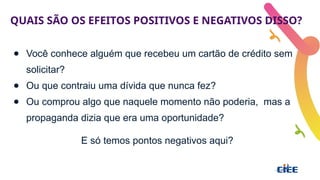 QUAIS SÃO OS EFEITOS POSITIVOS E NEGATIVOS DISSO?
● Você conhece alguém que recebeu um cartão de crédito sem
solicitar?
● Ou que contraiu uma dívida que nunca fez?
● Ou comprou algo que naquele momento não poderia, mas a
propaganda dizia que era uma oportunidade?
E só temos pontos negativos aqui?
 