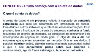 CONCEITOS - E tudo começa com a coleta de dados
O que é coleta de dados?
A coleta de dados é um processo voltado à captação de conteúdo
estratégico que pode ser encontrado em ferramentas de análise,
formulários e outros softwares que retenham essas informações. Esse
processo tem a finalidade de garantir às empresas conhecer a fundo
resultados de setores, do mercado, da percepção do consumidor e do
desempenho do negócio de modo geral. É algo do dia a dia das
empresas que querem sobreviver ao mercado. Graças aos dados, é
possível otimizar ações, planejar campanhas mais adequadas, saber
o que o seu consumidor pensa sobre sua empresa e,
continuamente, agir de forma estratégica, buscando melhorias.
 