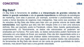 CONCEITOS
Big Data?
(1) Big Data é ferramenta de análise e a interpretação de grandes volumes de
dados de grande variedade e são de grande importância na definição de estratégias
de marketing. Com elas é possível, por exemplo, aumentar a produtividade, reduzir
custos e tomar decisões de negócios mais inteligentes. Veja como isso acontece: (2)
As soluções de Big Data são feitas para lidar com um grande volume de dados não
estruturados. Isso significa que eles não têm relação entre si e nem uma estrutura
definida. São, por exemplo, posts no Facebook, vídeos, fotos, tweets, geolocalização,
comportamento. (3) Teoricamente, os dados não estruturados só poderiam ser
analisados por humanos. Por outro lado, os dados estruturados podem facilmente ser
colocados em uma tabela do Excel, por exemplo. Eles não têm regularidade entre si e
ferramentas “comuns” feitas para analisar dados estruturados, como os preços dos
supermercados de uma região, não são capazes de analisar dados não estruturados.
As ferramentas de Big Data não devem só dar conta da grande quantidade de dados
variáveis, mas devem fazer isso a uma grande velocidade.
 