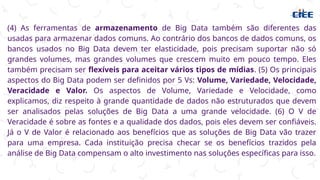 (4) As ferramentas de armazenamento de Big Data também são diferentes das
usadas para armazenar dados comuns. Ao contrário dos bancos de dados comuns, os
bancos usados no Big Data devem ter elasticidade, pois precisam suportar não só
grandes volumes, mas grandes volumes que crescem muito em pouco tempo. Eles
também precisam ser flexíveis para aceitar vários tipos de mídias. (5) Os principais
aspectos do Big Data podem ser definidos por 5 Vs: Volume, Variedade, Velocidade,
Veracidade e Valor. Os aspectos de Volume, Variedade e Velocidade, como
explicamos, diz respeito à grande quantidade de dados não estruturados que devem
ser analisados pelas soluções de Big Data a uma grande velocidade. (6) O V de
Veracidade é sobre as fontes e a qualidade dos dados, pois eles devem ser confiáveis.
Já o V de Valor é relacionado aos benefícios que as soluções de Big Data vão trazer
para uma empresa. Cada instituição precisa checar se os benefícios trazidos pela
análise de Big Data compensam o alto investimento nas soluções específicas para isso.
 