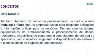 CONCEITOS
Data Center?
Também chamado de centro de processamento de dados, é uma
instalação física que as empresas usam para hospedar aplicações
e informações críticas para os negócios. Contam com servidores,
equipamentos de armazenamento e processamento de dados,
roteadores, dispositivos de segurança e controladores de entrega de
aplicativos, com o objetivo de garantir a disponibilidade do ambiente
e a continuidade do negócio de uma empresa.
 