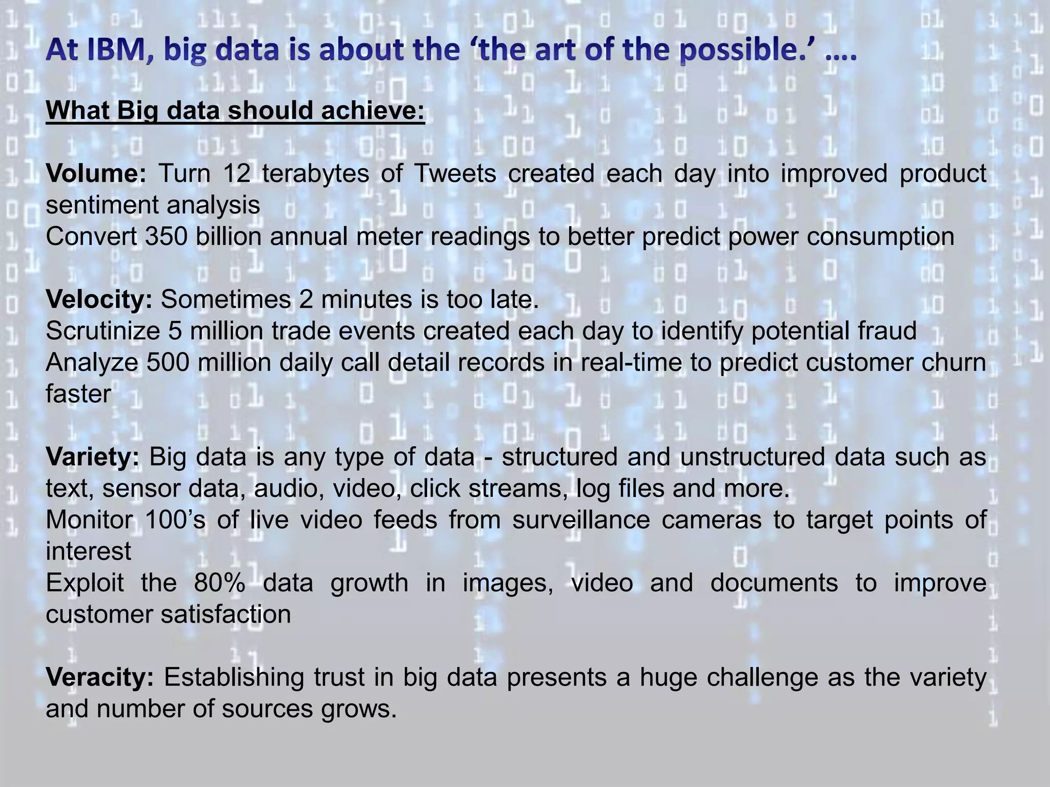 What Big data should achieve:

Volume: Turn 12 terabytes of Tweets created each day into improved product
sentiment analysis
Convert 350 billion annual meter readings to better predict power consumption

Velocity: Sometimes 2 minutes is too late.
Scrutinize 5 million trade events created each day to identify potential fraud
Analyze 500 million daily call detail records in real-time to predict customer churn
faster

Variety: Big data is any type of data - structured and unstructured data such as
text, sensor data, audio, video, click streams, log files and more.
Monitor 100’s of live video feeds from surveillance cameras to target points of
interest
Exploit the 80% data growth in images, video and documents to improve
customer satisfaction

Veracity: Establishing trust in big data presents a huge challenge as the variety
and number of sources grows.
 