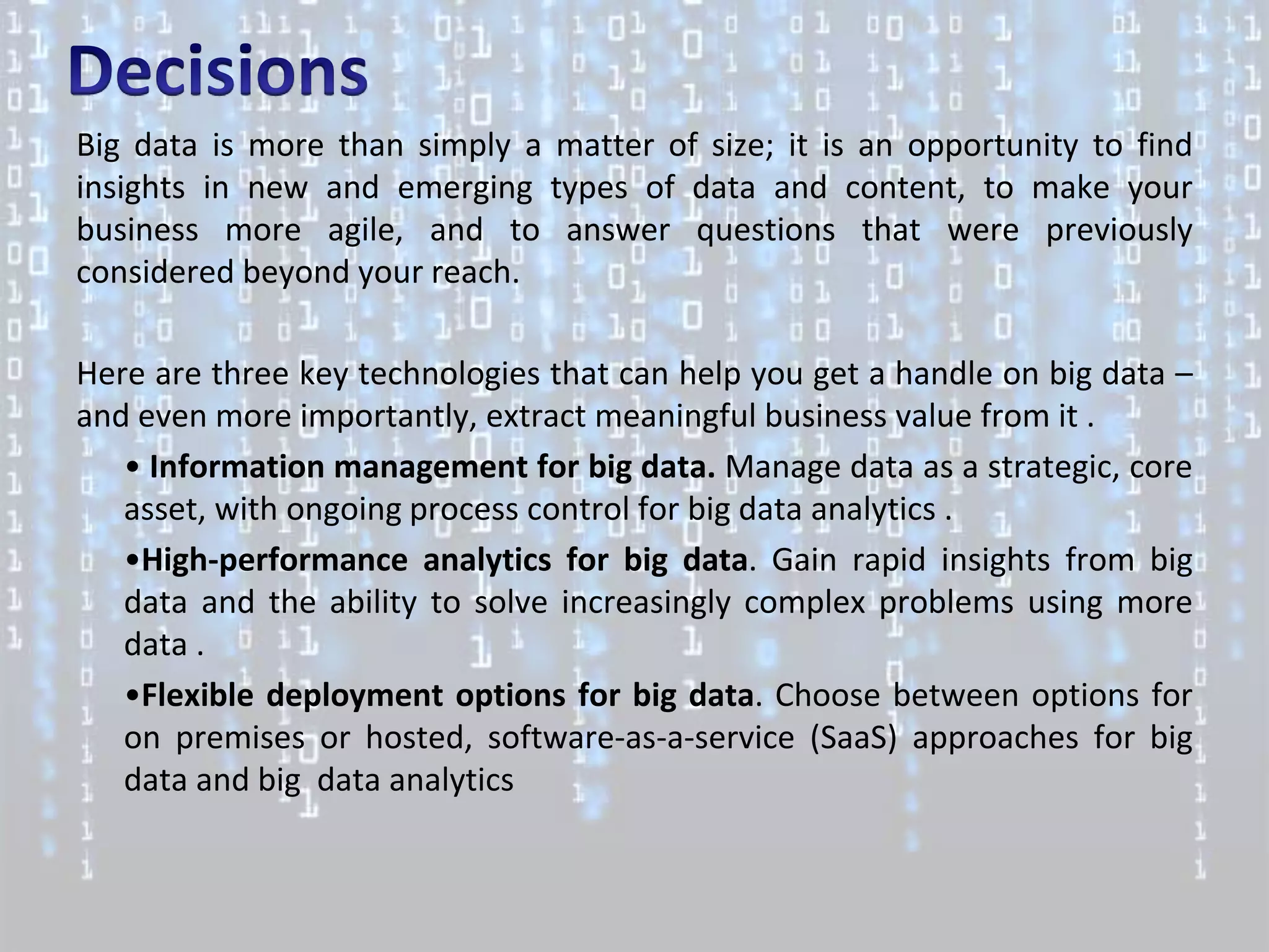 Big data is more than simply a matter of size; it is an opportunity to find
insights in new and emerging types of data and content, to make your
business more agile, and to answer questions that were previously
considered beyond your reach.

Here are three key technologies that can help you get a handle on big data –
and even more importantly, extract meaningful business value from it .
   • Information management for big data. Manage data as a strategic, core
   asset, with ongoing process control for big data analytics .
   •High-performance analytics for big data. Gain rapid insights from big
   data and the ability to solve increasingly complex problems using more
   data .
   •Flexible deployment options for big data. Choose between options for
   on premises or hosted, software-as-a-service (SaaS) approaches for big
   data and big data analytics
 