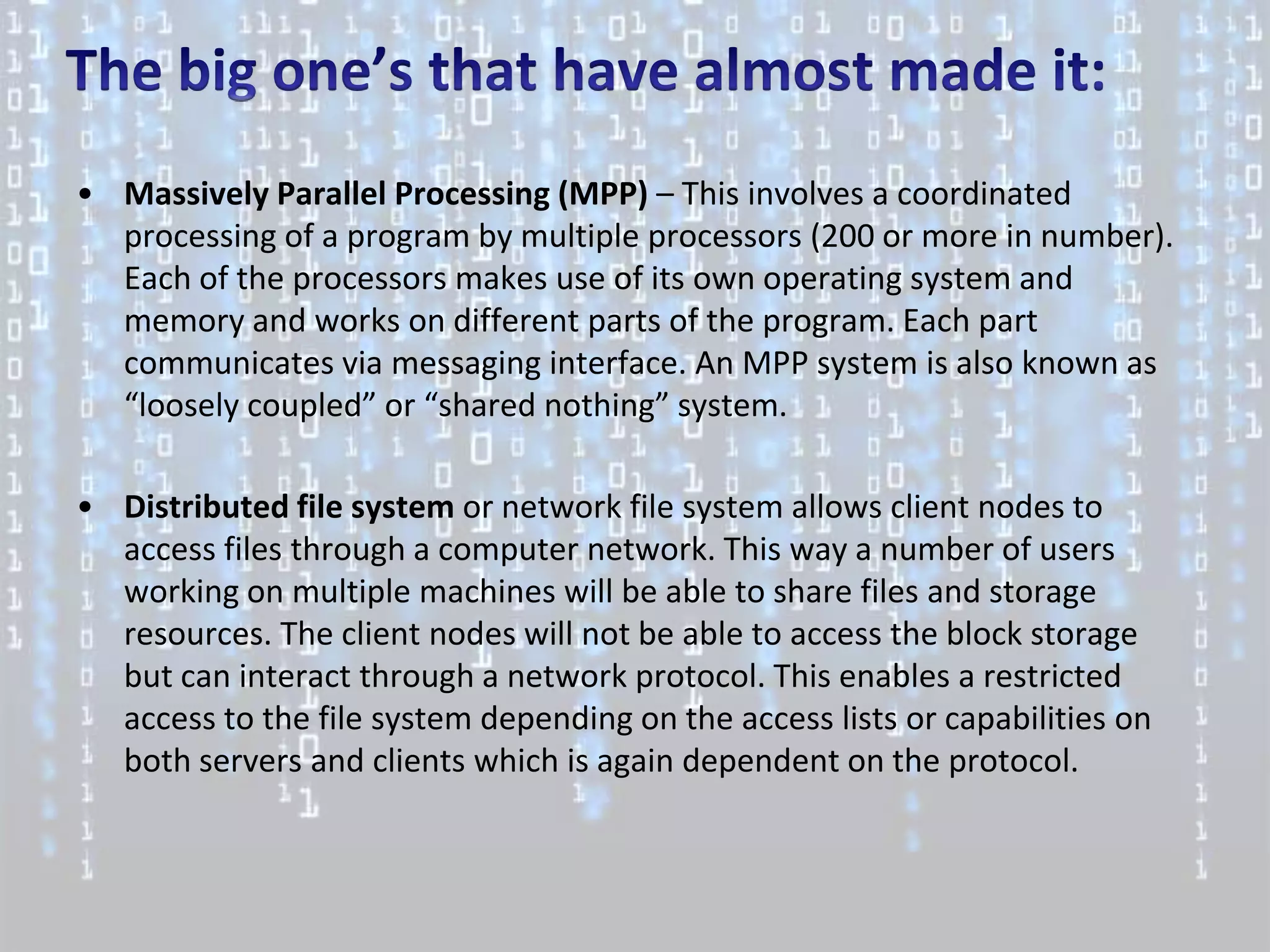 • Massively Parallel Processing (MPP) – This involves a coordinated
  processing of a program by multiple processors (200 or more in number).
  Each of the processors makes use of its own operating system and
  memory and works on different parts of the program. Each part
  communicates via messaging interface. An MPP system is also known as
  “loosely coupled” or “shared nothing” system.

• Distributed file system or network file system allows client nodes to
  access files through a computer network. This way a number of users
  working on multiple machines will be able to share files and storage
  resources. The client nodes will not be able to access the block storage
  but can interact through a network protocol. This enables a restricted
  access to the file system depending on the access lists or capabilities on
  both servers and clients which is again dependent on the protocol.
 