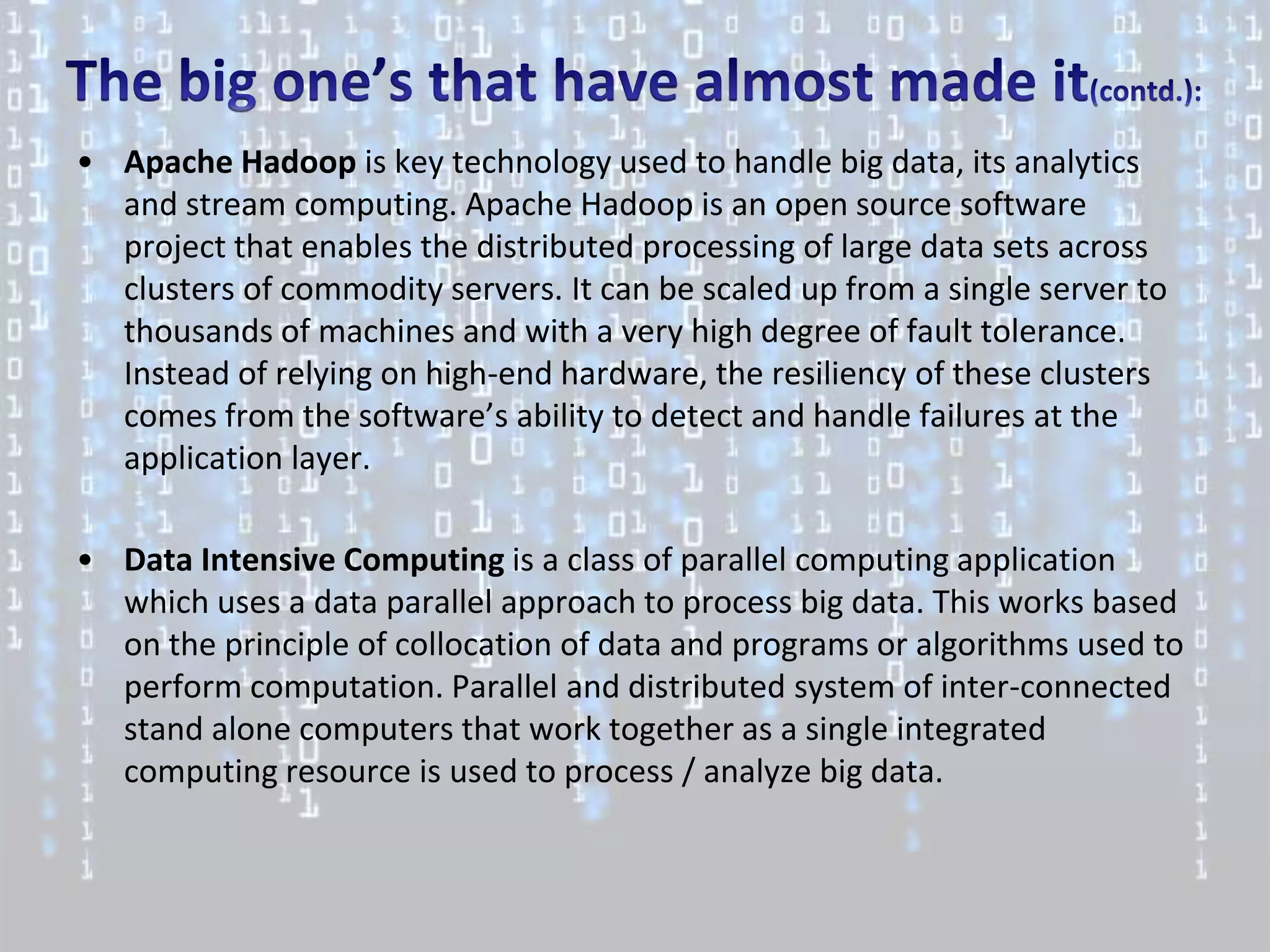 • Apache Hadoop is key technology used to handle big data, its analytics
  and stream computing. Apache Hadoop is an open source software
  project that enables the distributed processing of large data sets across
  clusters of commodity servers. It can be scaled up from a single server to
  thousands of machines and with a very high degree of fault tolerance.
  Instead of relying on high-end hardware, the resiliency of these clusters
  comes from the software’s ability to detect and handle failures at the
  application layer.

• Data Intensive Computing is a class of parallel computing application
  which uses a data parallel approach to process big data. This works based
  on the principle of collocation of data and programs or algorithms used to
  perform computation. Parallel and distributed system of inter-connected
  stand alone computers that work together as a single integrated
  computing resource is used to process / analyze big data.
 