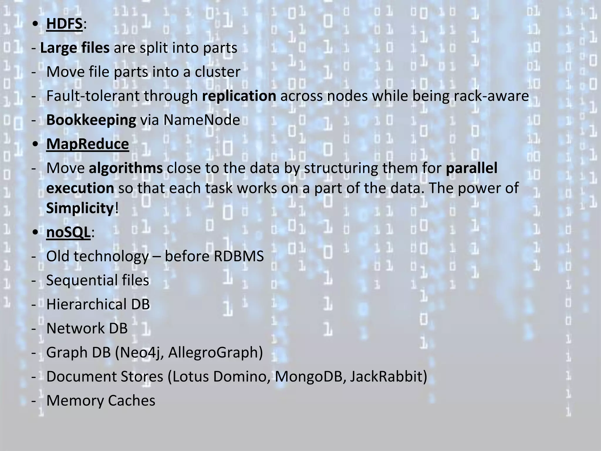 • HDFS:
- Large files are split into parts
- Move file parts into a cluster
- Fault-tolerant through replication across nodes while being rack-aware
- Bookkeeping via NameNode
• MapReduce
- Move algorithms close to the data by structuring them for parallel
   execution so that each task works on a part of the data. The power of
   Simplicity!
• noSQL:
- Old technology – before RDBMS
- Sequential files
- Hierarchical DB
- Network DB
- Graph DB (Neo4j, AllegroGraph)
- Document Stores (Lotus Domino, MongoDB, JackRabbit)
- Memory Caches
 