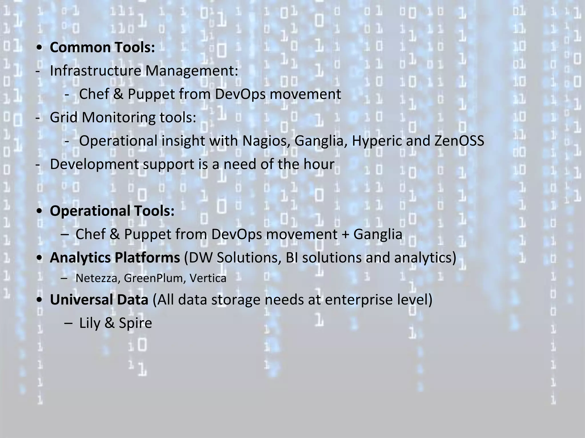 • Common Tools:
- Infrastructure Management:
    - Chef & Puppet from DevOps movement
- Grid Monitoring tools:
    - Operational insight with Nagios, Ganglia, Hyperic and ZenOSS
- Development support is a need of the hour

• Operational Tools:
   – Chef & Puppet from DevOps movement + Ganglia
• Analytics Platforms (DW Solutions, BI solutions and analytics)
   – Netezza, GreenPlum, Vertica
• Universal Data (All data storage needs at enterprise level)
   – Lily & Spire
 