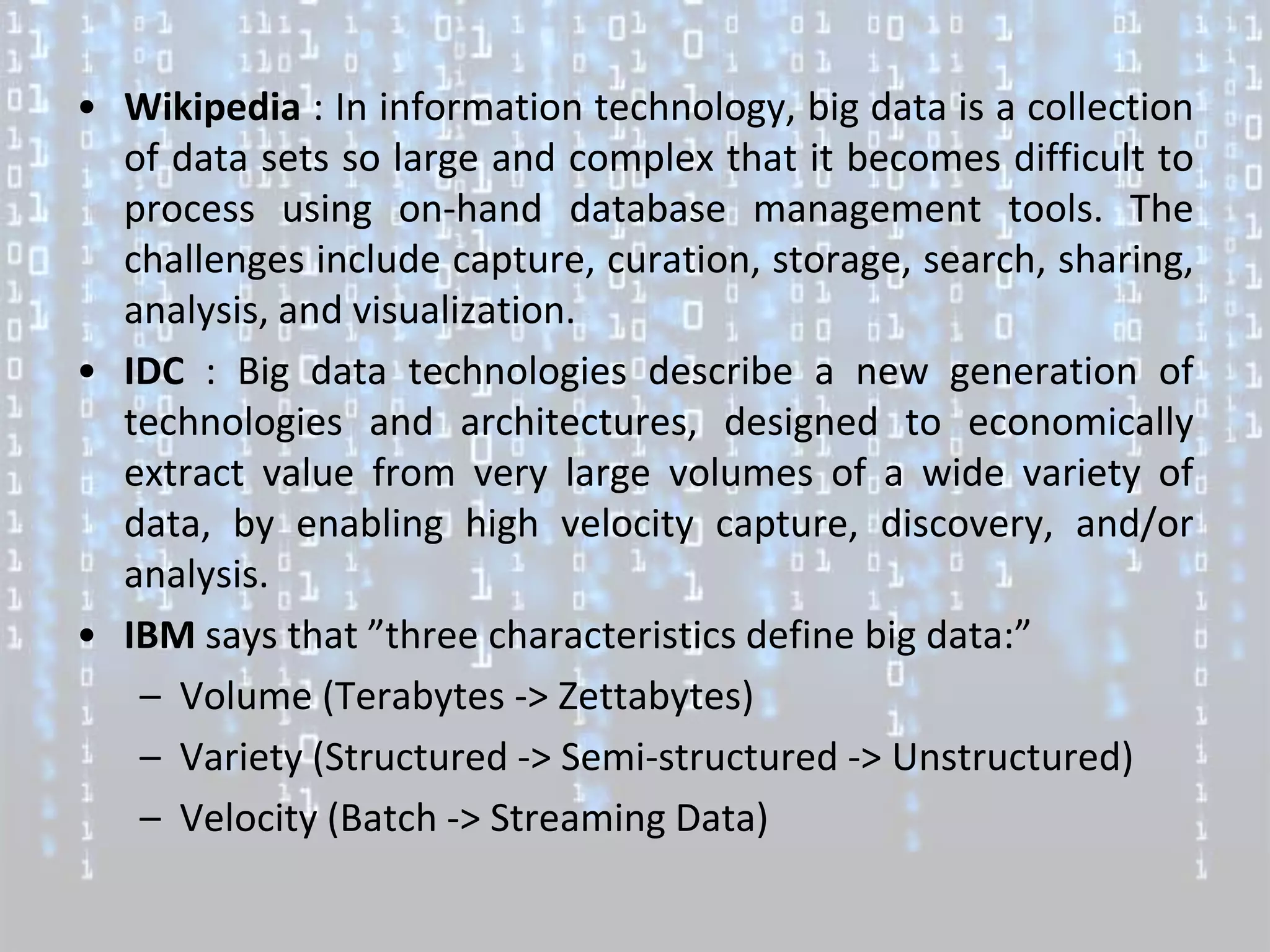 • Wikipedia : In information technology, big data is a collection
  of data sets so large and complex that it becomes difficult to
  process using on-hand database management tools. The
  challenges include capture, curation, storage, search, sharing,
  analysis, and visualization.
• IDC : Big data technologies describe a new generation of
  technologies and architectures, designed to economically
  extract value from very large volumes of a wide variety of
  data, by enabling high velocity capture, discovery, and/or
  analysis.
• IBM says that ”three characteristics define big data:”
   – Volume (Terabytes -> Zettabytes)
   – Variety (Structured -> Semi-structured -> Unstructured)
   – Velocity (Batch -> Streaming Data)
 