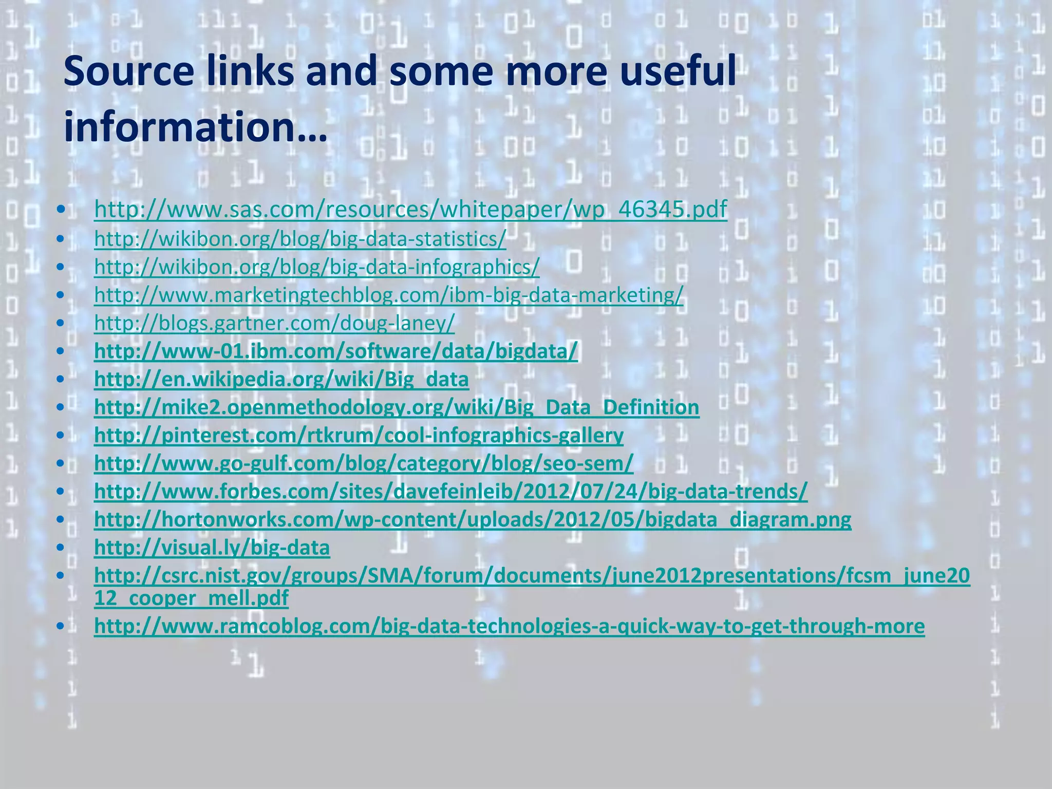Source links and some more useful
information…
•   http://www.sas.com/resources/whitepaper/wp_46345.pdf
•   http://wikibon.org/blog/big-data-statistics/
•   http://wikibon.org/blog/big-data-infographics/
•   http://www.marketingtechblog.com/ibm-big-data-marketing/
•   http://blogs.gartner.com/doug-laney/
•   http://www-01.ibm.com/software/data/bigdata/
•   http://en.wikipedia.org/wiki/Big_data
•   http://mike2.openmethodology.org/wiki/Big_Data_Definition
•   http://pinterest.com/rtkrum/cool-infographics-gallery
•   http://www.go-gulf.com/blog/category/blog/seo-sem/
•   http://www.forbes.com/sites/davefeinleib/2012/07/24/big-data-trends/
•   http://hortonworks.com/wp-content/uploads/2012/05/bigdata_diagram.png
•   http://visual.ly/big-data
•   http://csrc.nist.gov/groups/SMA/forum/documents/june2012presentations/fcsm_june20
    12_cooper_mell.pdf
•   http://www.ramcoblog.com/big-data-technologies-a-quick-way-to-get-through-more
 