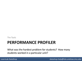 PERFORMANCE PROFILER
The Tools
What was the hardest problem for students? How many
students worked in a particular unit?
pslcdatashop.org
LearnLab DataShop datashop-help@lists.andrew.cmu.edu
 