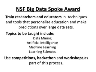 NSF Big Data Spoke Award
Train researchers and educators in techniques
and tools that personalize education and make
predictions over large data sets.
Use competitions, hackathon and workshops as
part of this process.
Topics to be taught include:
Data Mining
Artificial Intelligence
Machine Learning
Learning Sciences
 