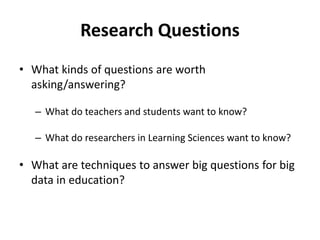 Research Questions
• What kinds of questions are worth
asking/answering?
– What do teachers and students want to know?
– What do researchers in Learning Sciences want to know?
• What are techniques to answer big questions for big
data in education?
 