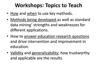 Workshops: Topics to Teach
• How and when to use key methods.
• Methods being developed as well as standard
data mining’ strengths and weaknesses for
different applications.
• How to answer education research questions
and drive intervention and improvement in
education.
• Validity and generalizability; how trustworthy
and applicable are the results.
 