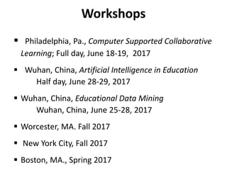 Workshops
 Philadelphia, Pa., Computer Supported Collaborative
Learning; Full day, June 18-19, 2017
 Wuhan, China, Artificial Intelligence in Education
Half day, June 28-29, 2017
 Wuhan, China, Educational Data Mining
Wuhan, China, June 25-28, 2017
 Worcester, MA. Fall 2017
 New York City, Fall 2017
 Boston, MA., Spring 2017
 
