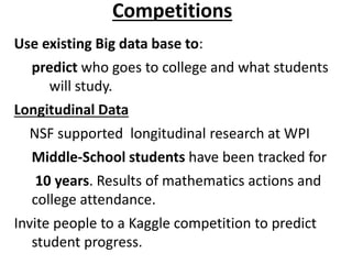 Competitions
Use existing Big data base to:
predict who goes to college and what students
will study.
Longitudinal Data
NSF supported longitudinal research at WPI
Middle-School students have been tracked for
10 years. Results of mathematics actions and
college attendance.
Invite people to a Kaggle competition to predict
student progress.
 