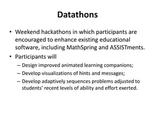 Datathons
• Weekend hackathons in which participants are
encouraged to enhance existing educational
software, including MathSpring and ASSISTments.
• Participants will
– Design improved animated learning companions;
– Develop visualizations of hints and messages;
– Develop adaptively sequences problems adjusted to
students’ recent levels of ability and effort exerted.
 